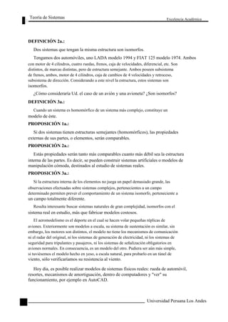 Teoría de Sistemas 
DEFINICIÓN 2a.: 
Dos sistemas que tengan la misma estructura son isomorfos. 
Excelencia Académica 
30 
Tengamos dos automóviles, uno LADA modelo 1994 y FIAT 125 modelo 1974. Ambos 
con motor de 4 cilindros, cuatro ruedas, frenos, caja de velocidades, diferencial, etc. Son 
distintos, de marcas distintas, pero de estructura semejante. Ambos poseen subsistema 
de frenos, ambos, motor de 4 cilindros, caja de cambios de 4 velocidades y retroceso, 
subsistema de dirección. Considerando a este nivel la estructura, estos sistemas son 
isomorfos. 
¿Cómo consideraría Ud. el caso de un avión y una avioneta? ¿Son isomorfos? 
DEFINICIÓN 3a.: 
Cuando un sistema es homomórfico de un sistema más complejo, constituye un 
modelo de éste. 
PROPOSICIÓN 1a.: 
Si dos sistemas tienen estructuras semejantes (homomórficos), las propiedades 
externas de sus partes, o elementos, serán comparables. 
PROPOSICIÓN 2a.: 
Estás propiedades serán tanto más comparables cuanto más débil sea la estructura 
interna de las partes. Es decir, se pueden construir sistemas artificiales o modelos de 
manipulación cómoda, destinados al estudio de sistemas reales. 
PROPOSICIÓN 3a.: 
Si la estructura interna de los elementos no juega un papel demasiado grande, las 
observaciones efectuadas sobre sistemas complejos, pertenecientes a un campo 
determinado permiten prever el comportamiento de un sistema isomorfo, perteneciente a 
un campo totalmente diferente. 
Resulta interesante buscar sistemas naturales de gran complejidad, isomorfos con el 
sistema real en estudio, más que fabricar modelos costosos. 
El aeromodelismo es el deporte en el cual se hacen volar pequeñas réplicas de 
aviones. Exteriormente son modelos a escala, su sistema de sustentación es similar, sin 
embargo, los motores son distintos, el modelo no tiene los mecanismos de comunicación 
ni el radar del original, ni los sistemas de generación de electricidad, ni los sistemas de 
seguridad para tripulantes y pasajeros, ni los sistemas de señalización obligatorios en 
aviones normales. En consecuencia, es un modelo del otro. Pudiera ser aún más simple, 
si tuviésemos el modelo hecho en yeso, a escala natural, para probarlo en un túnel de 
viento, sólo verificaríamos su resistencia al viento. 
Hoy día, es posible realizar modelos de sistemas físicos reales: rueda de automóvil, 
resortes, mecanismos de amortiguación, dentro de computadores y "ver" su 
funcionamiento, por ejemplo en AutoCAD. 
Universidad Peruana Los Andes  