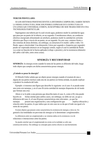 Excelencia Académica 
TERCER POSTULADO: 
Teoría de Sistemas 
SI LOS SISTEMAS PERTENECIENTES A DIVERSOS CAMPOS DEL SABER TIENEN 
LA MISMA ESTRUCTURA, DEBE SER POSIBLE EXPRESAR ESTA ESTRUCTURA EN 
UN LENGUAJE UNIVERSAL COMÚN, SUSCEPTIBLE DE SER TRADUCIDO EN UNA 
TECNOLOGÍA PARTICULAR. 
Supongamos una tubería por la cual circula agua, podemos medir la cantidad de agua 
que pasa por un punto de la tubería, en un segundo. Consideremos ahora, un conductor 
eléctrico energizado alimentando un artefacto, podemos medir la cantidad de corriente 
eléctrica que fluye a través de un punto, en un segundo. En este caso, estamos frente a 
dos sistemas de áreas distintas, sin embargo, su estructura (Un medio: cable o tubo. Un 
fluido: agua o electricidad. Una dimensión: Litros por segundo o Amperios por segundo) 
puede ser expresada entonces en un lenguaje común, según el cual la cantidad de fluido 
va a estar en función de la fuerza aplicada (voltaje o presión) y de la resistencia (diámetro 
del cable o del tubo, entre otras cosas). 
SINERGÍA Y RECURSIVIDAD 
SINERGÍA: la sinergia existe cuando la suma de las partes es diferente del todo, luego 
todo objeto que cumpla con dicha característica posee sinergia. 
¿Cuándo se posee la sinergia? 
El filósofo Fuller señala que un objeto posee sinergia cuando el examen de una o 
alguna de sus partes (incluso cada una de sus partes) en forma aislada, no puede explicar 
o predecir la conducta del todo. 
Ejemplo: si tenemos una figura que describe lo siguiente: en el caso A se puede notar 
una cesta con naranjas, y en el caso B cierta cantidad de naranjas dispuestas de tal modo 
que forman una cruz. 
Ahora si se le pide a una persona que describa tanto el caso A, como el B, ésta puede 
hacerlo en forma similar para ambos casos, sin embargo, no debe ser así, ya que a 
diferencia del caso A, el caso B posee características más relevantes , ya que las 
naranjas 
poseen una organización y una configuración que implica ubicación y 
relación entre las partes, lo que indica que en este caso no se da que el todo sea igual a la 
suma de sus partes. 
Existen objetos que poseen como característica la existencia de sinergia y otros no. En 
general a las totalidades no provistas de sinergia se le denominan: conglomerados. 
La diferencia entre un conglomerado y un sistema radica en la existencia o no de 
relaciones o interacciones entre las partes. 
Se puede concluir que el conglomerado no existe en la realidad, es sólo una 
construcción teórica. Sin embargo su concepto para ciertos efectos es una herramienta 
Universidad Peruana Los Andes 
31  