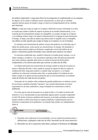 Teoría de Sistemas 
Excelencia Académica 
32 
de análisis importante. Luego para fines de investigación el conglomerado es un conjunto 
de objetos, de los cuales se abstraen ciertas características, es decir que se eliminan 
aquellos factores ajenos al estudio y luego se observa el comportamiento de las variables 
que interesan. 
Objeto: es algo que ocupa un lugar en el espacio, definición un poco restringida si se tiene 
en cuenta que cuando se habla de espacio se piensa en un mundo tridimensional, y si se 
recuerda que los pensamientos aunque son intangibles, no ocupan un lugar en el espacio 
y sin embargo existen, luego si al espacio tridimensional se le agrega la cuarta dimensión, 
el tiempo, se llega a una idea de objetos que abarca tanto lo tangible como lo intangible, 
(un objeto es todo aquello que ocupa un lugar en el espacio y/o en el tiempo). 
La sinergia como herramienta de análisis se hace más poderosa si se descubre que el 
objeto de estudio posee, como una de sus características, la sinergia. De inmediato el 
sistema reduccionista (explica un fenómeno complicado a través del análisis de sus 
partes o elementos) queda eliminado como método para explicar ese objeto. 
Es necesario comprender que, cuando la situación en estudio posee sinergia, o es un 
objeto sinérgico, el análisis, o los mecanismos aplicados sobre ella para que desarrolle 
una cierta conducta esperada, debe tomar en cuenta la interacción de las partes 
componentes y los efectos parciales que ocurren en cada una de ellas. 
Los objetos presentan una característica de sinergia cuando la suma de sus partes es 
menos o diferente del todo, o bien cuando el examen de alguna de ellas no explica la 
conducta del todo, luego para analizar y estudiar todas sus partes y, si se logran 
establecer las relaciones existentes entre ellas, se puede predecir la conducta de este 
objeto cuando se le aplica una fuerza particular que no será normalmente, la resultante 
suma de efectos de cada una de sus partes. 
Gran parte de los estudios sobre conducta de grandes poblaciones se realizan a través 
de una técnica estadística llamada "muestreo", que consiste básicamente en extraer 
representativos de éstas, analizarlos y luego extrapolar las conclusiones a toda la 
población. 
Si se dice que la suma de las partes no es igual al todo y se le aplica la técnica del 
muestreo z no se está pensando en que analizando algunas partes se puede comprender 
al todo? De hecho la técnica estadística del muestreo ya ha dado resultados excelentes 
porque cuando se utiliza ésta técnica se supone (implícita o explícitamente) que los 
elementos componentes de la población o el conjunto bajo estudio son independientes 
entre sí. 
Actividad 
1.- Teniendo como referencia los tres postulados, con sus respectivas proposiciones y 
definiciones, explíquelo cada uno de ellos, haciendo uso de casos prácticos. 
2.- Haciendo uso de tu expresión individual, explique el fenómeno de sinergia. 
Universidad Peruana Los Andes  