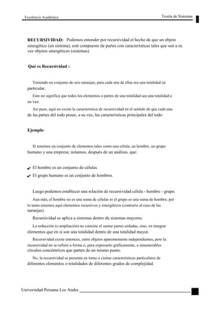 Excelencia Académica 
RECURSIVIDAD: 
Teoría de Sistemas 
Podemos entender por recursividad el hecho de que un objeto 
sinergético (un sistema), esté compuesto de partes con características tales que son a su 
vez objetos sinergéticos (sistemas). 
Qué es Recursividad : 
Teniendo un conjunto de seis naranjas, para cada una de ellas era una totalidad en 
particular. 
Esto no significa que todos los elementos o partes de una totalidad sea una totalidad a 
su vez. 
Así pues, aquí no existe la característica de recursividad en el sentido de que cada una 
de las partes del todo posee, a su vez, las características principales del todo 
Ejemplo: 
Si tenemos un conjunto de elementos tales como una célula, un hombre, un grupo 
humano y una empresa; notamos, después de un análisis, que: 
El hombre es un conjunto de células. 
El grupo humano es un conjunto de hombres. 
Luego podemos establecer una relación de recursividad célula - hombre - grupo. 
Aun más, el hombre no es una suma de células ni el grupo es una suma de hombre; por 
lo tanto tenemos aquí elementos recursivos y sinergéticos (contrario al caso de las 
naranjas). 
Recursividad se aplica a sistemas dentro de sistemas mayores. 
La reducción (o ampliación) no consiste el sumar partes aisladas, sino, en integrar 
elementos que en si son una totalidad dentro de una totalidad mayor. 
Recursividad existe entonces, entre objetos aparentemente independientes, pero la 
recursividad no se refiere a forma o, para expresarlo gráficamente, a innumerables 
círculos concéntricos que parten de un mismo punto. 
No, la recursividad se presenta en torno a ciertas características particulares de 
diferentes elementos o totalidades de diferentes grados de complejidad. 
Universidad Peruana Los Andes 
33  