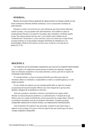 Excelencia Académica 
SINERGIA. 
Teoría de Sistemas 
Muchos de nosotros hemos padecido de alguna manera la sinergia cuando en una 
fiesta combinamos diferentes bebidas alcohólicas, con los consecuentes resultados de 
estas mezclas. 
Sinergias se refiere a la acción de una o más substancias que tienen efectos diferentes 
cuando se juntan, a los que pueden tener individualmente. Esto también se aplica al 
comportamiento humano y en especial a los grupos: para contradecir o reafirmar aquello 
de que "dos cabezas piensan más que una", y nos enseña a tener cuidado con las 
"combinaciones" de personas, (a veces conviene y otras no) a menos que se logre formar 
un grupo armónico en el que puedan conjugarse fácilmente las inteligencias y las 
personalidades. Dicho de otra manera, en estos casos, el todo no es la suma de sus 
partes (2+2=5), 
HOLÍSTICA 
Las empresas son las principales maquinarias que mueven la competitividad mundial, 
pero es su gente y los empresarios quienes ponen en marcha esas máquinas, integrando 
todos los elementos competitivos en un todo coherente y exitoso, para ello se requiere de 
la llamada visión holistica. 
El concepto holistico, se basa en la postura filosófica que afirma que todos los 
fenómenos deben ser estudiados y comprendidos en orden a su unidad orgánica y no solo 
según sus partes. 
En este sentido una empresa con una estrategia global debe ser capaz de conseguir 
ese panorama del mercado mundial. Obtener una visión integral de lo que hay antes, 
durante y después de su producto (o servicio). 
Antes de su producto: materiales e insumos y proveedores (río ó aguas arriba). 
Durante: la esencia del proceso productivo y su administración. Y después de lo que 
fabrica como son: canales de distribución, servicio posventa (río ó aguas abajo). Tanto de 
sus productos terminados como de los productos intermedios. Al grado que pueda 
comprender además de los efectos locales, sus implicaciones internacionales. 
Ante la disyuntiva de explotar lo que más tengo, aumentar lo que menos tengo, o 
adquirir lo que no tengo; en la nueva visión de negocios hay que sacarle jugo a la mayor 
ventaja competitiva disponible. 
Universidad Peruana Los Andes 
35  