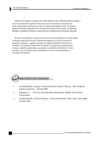 Teoría de Sistemas 
Excelencia Académica 
Gatear en el negocio: apoyarse en cuatro puntos ó más, distribuyendo las cargas y 
costos en proporciones iguales nos lleva lejos; pero concentrarse en el punto más 
fuerte, para después posicionarse en otro, es caminar para después correr. Al respecto, 
trabajar el binomio especialización y localización resulta un buen consejo. Al igual que 
aprender a graduar la función y presencia de la empresa en el mercado nacional. 
No basta con identificar su nicho de mercado local, debe identificarse el nicho global, 
lo bastante rápido antes de que lo cubran otras empresas, así como reconocer los 
mercados emergentes - aquellos mercados con rápido crecimiento efectivo de la 
demanda. Los segmentos importantes del mundo son aquellos que permiten ganar 
ventajas competitivas particulares, que pueden ser aplicadas más adelante en otros 
mercados y en su mercado interno, entendido éste corno el mercado propio, su 
mercado sin fronteras. 
36 
1. 
2. 
3. 
Van Bertalanffy, Ludwing “Teoria General de Sistema “México,. Edit. Fondo de 
Cultura Económica. Edición 2002 
Repoport, A, “Los Usos de Isomorfismo Matemático. Madrid. Edit Alianza 
Universitaria. 
Arnold, Marcelo y Osorio Francisco. “Teoria de Sistemas” Chile: Edic. Universidad 
de Chile 2001 
Universidad Peruana Los Andes  