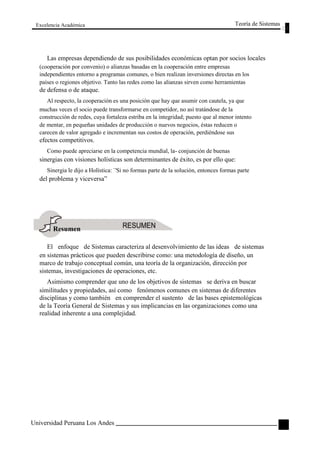 Excelencia Académica 
Teoría de Sistemas 
Las empresas dependiendo de sus posibilidades económicas optan por socios locales 
(cooperación por convenio) o alianzas basadas en la cooperación entre empresas 
independientes entorno a programas comunes, o bien realizan inversiones directas en los 
países o regiones objetivo. Tanto las redes como las alianzas sirven como herramientas 
de defensa o de ataque. 
Al respecto, la cooperación es una posición que hay que asumir con cautela, ya que 
muchas veces el socio puede transformarse en competidor, no así tratándose de la 
construcción de redes, cuya fortaleza estriba en la integridad; puesto que al menor intento 
de mentar, en pequeñas unidades de producción o nuevos negocios, éstas reducen o 
carecen de valor agregado e incrementan sus costos de operación, perdiéndose sus 
efectos competitivos. 
Como puede apreciarse en la competencia mundial, la- conjunción de buenas 
sinergias con visiones holísticas son determinantes de éxito, es por ello que: 
Sinergia le dijo a Holística: `'Si no formas parte de la solución, entonces formas parte 
del problema y viceversa” 
Resumen 
El enfoque de Sistemas caracteriza al desenvolvimiento de las ideas de sistemas 
en sistemas prácticos que pueden describirse como: una metodología de diseño, un 
marco de trabajo conceptual común, una teoría de la organización, dirección por 
sistemas, investigaciones de operaciones, etc. 
Asimismo comprender que uno de los objetivos de sistemas se deriva en buscar 
similitudes y propiedades, así como fenómenos comunes en sistemas de diferentes 
disciplinas y como también en comprender el sustento de las bases epistemológicas 
de la Teoría General de Sistemas y sus implicancias en las organizaciones como una 
realidad inherente a una complejidad. 
Universidad Peruana Los Andes 
37  