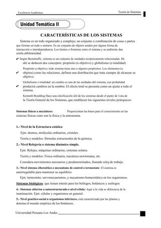 Excelencia Académica 
Teoría de Sistemas 
CARACTERÍSTICAS DE LOS SISTEMAS 
Sistema es un todo organizado y complejo; un conjunto o combinación de cosas o partes 
que forman un todo o unitario. Es un conjunto de objetos unidos por alguna forma de 
interacción o interdependencia. Los limites o fronteras entre el sistema y su ambiente dan 
cierta arbitrariedad. 
Según Bertalanffy, sistema es un conjunto de unidades recíprocamente relacionadas. De 
ahí se deducen dos conceptos: propósito (u objetivo) y globalismo (o totalidad) 
Propósito u objetivo; todo sistema tiene uno o algunos propósitos. Los elementos (u 
objetos) como las relaciones, definen una distribución que trata siempre de alcanzar su 
objetivo. 
Globalismo o totalidad: un cambio es una de las unidades del sistema, con probalidad 
producirá cambios en la sombra. El efecto total se presenta como un ajuste a todo el 
sistema. 
Kenneth Boulding Hace una clasificación útil de los sistemas desde el punto de vista de 
la Teoría General de los Sistemas, que establecen los siguientes niveles jerárquicos: 
Sistemas físicos o mecánicos: Proporcionan las bases para el conocimiento en las 
ciencias físicas cono son la física y la astronomía. 
1.- Nivel de la Estructura estática 
Ejm: átomos, moléculas ordinarias, cristales. 
Teoría y modelos: fórmulas estructurales de la química. 
2.- Nivel Relojería o sistema dinámico simple. 
Ejm: Relojes, máquinas ordinarias, sistemas solares. 
Teoría y modelos: Física ordinaria, mecánica newtoniana, etc. 
Considera movimientos necesarios y predeterminados, llamado reloj de trabajo. 
3.- Nivel sistema cibernético o mecanismo de control o termostato: El sistema es 
autorregulable para mantener su equilibrio. 
Ejm: termostato, servomecanismos, y mecanismo homeostático en los organismos. 
Sistemas biológicos: que tienen interés para los biólogos, botánicos y zoólogos 
4.- Sistemas abiertos o autoestructurado o nivel célula: Aquí a la vida se diferencia de la 
inanimación. Ejm: células y organismos en general. 
5.- Nivel genético-social u organismos inferiores, está caracterizado por las plantas y 
domina el mundo empírico de los botánicos. 
Universidad Peruana Los Andes 
39  