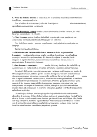 Teoría de Sistemas 
Excelencia Académica 
6.- Nivel del Sistema animal, se caracteriza por su creciente movilidad, comportamiento 
teleológico y su autoconciencia. 
Ejm: el tráfico de información (evolución de receptores, sistemas nerviosos) 
aprendizaje, comienzos de consciencia. 
Sistemas humanos y sociales: son los que se refieren a las ciencias sociales, así como 
las artes, humanidades y la religión. 
7.- Nivel Humano, que es el del ser individual, considerado como un sistema con 
conciencia y habilidad para utilizar el lenguaje y los símbolos. 
Ejm; simbolismo, pasado y porvenir, yo y el mundo, conciencia de si, comunicación por 
lenguaje. 
Teoría : teoría del simbolismo. 
8.- Sistema social o sistema sociocultural o sistemas de las organizaciones 
humanas, 
constituye el siguiente nivel y considera el contenido y significado de 
mensajes, la naturaleza y dimensiones del sistema de valores, la trascripción de 
imágenes en registros históricos, sutiles simbolizaciones artísticas, música, poesía y la 
compleja gama de emociones humanas. 
9.- Los sistemas trascendentes 
son los últimos y absolutos, los ineludibles y 
40 
desconocidos, los cuales también presentan estructuras sistemática e interrelaciones. 
Bertalanfly Diferenció entre sistemas cerrados y abiertos. Así los primeros niveles de 
Boulding son cerrados, en tanto que los sistemas biológicos y sociales no son cerrados 
sino se encuentran en interacción con su medio ambiente. La teoría tradicional supone 
que la organización es un sistema cerrado, mientras que el enfoque moderno la considera 
un sistema abierto en interacción con su ambiente. Mientras que el desarrollo de teoría 
general de los sistemas ha permitido vislumbrar un panorama conceptual total para 
manejar todos estos tipos de fenómenos - físicos, biológicos y sociales han existido 
muchos nexos adicionales con el desarrollo intelectual, que han contribuido al desarrollo 
del enfoque sistémico. 
Los sociólogos, sicólogos, antropólogos y politicólogos han ido descubriendo y usando 
el modelo de sistemas. Al hacerlo han hallado indicios de una estimulante "unidad" de la 
ciencia, debido a que los modelos de sistemas que han utilizado los biólogos y los físicos 
son muy semejantes. Por tanto algunos teóricos han dicho que los modelos de sistemas 
son de aplicación universal tanto para la física y los eventos sociales, como para las 
interrelaciones humanas en unidades pequeñas o grandes. 
Universidad Peruana Los Andes  