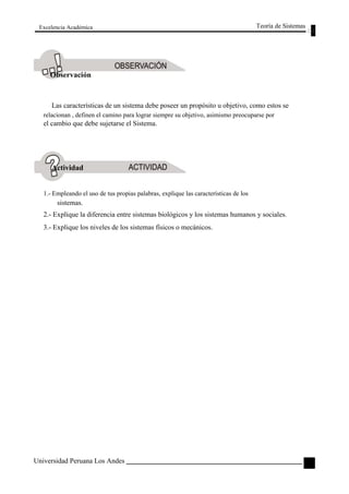 Excelencia Académica 
Observación 
Teoría de Sistemas 
Las características de un sistema debe poseer un propósito u objetivo, como estos se 
relacionan , definen el camino para lograr siempre su objetivo, asimismo preocuparse por 
el cambio que debe sujetarse el Sistema. 
Actividad 
1.- Empleando el uso de tus propias palabras, explique las características de los 
sistemas. 
2.- Explique la diferencia entre sistemas biológicos y los sistemas humanos y sociales. 
3.- Explique los niveles de los sistemas físicos o mecánicos. 
Universidad Peruana Los Andes 
41  