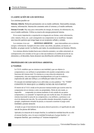 Teoría de Sistemas 
CLASIFICACIÓN DE LOS SISTEMAS 
Los sistemas pueden ser 
Excelencia Académica 
42 
Sistema Abierto: Relación permanente con su medio ambiente. Intercambia energía, 
rnateria, información. Interacción constante entre el sistema y el medio ambiente. 
Sistema Cerrado: Hay muy poco intercambio de energía, de materia, de información, etc, 
con el medio ambiente. Utiliza su reserva de energía potencial interna. 
Si no ocurre importación o exportación en ninguna de sus formas, como información, 
calor, materia, física, etc. y por consiguiente sus componentes no se modifican. Ejemplo: 
una reacción química que tenga lugar en un recipiente sellado y aislado. 
Los sistemas vivos son SISTEMAS ABIERTOS pues intercambian con su entorno 
energía e información. Ejemplos de éstos serían: una célula, una planta, un insecto, el 
hombre, un grupo social. La familia, por tanto, la consideraremos un Sistema Abierto. 
Los sistemas abiertos tienden hacia una evolución constante y un orden estructural, en 
contraposición a los cerrados en los que se dan una tendencia a la indiferenciación de sus 
elementos y al desorden, hasta alcanzar una distribución uniforme de la energía. 
PROPIEDADES DE LOS SISTEMAS ABIERTOS. 
a) Totalidad. 
La T.G.S. establece que un sistema es una totalidad y que sus objetos (o 
componentes) y sus atributos (o propiedades) sólo pueden comprenderse como 
funciones del sistema total. Un sistema no es una colección aleatoria de 
componentes, sino una organización interdependiente en la que la conducta y 
expresión de cada uno influye y es influida por todos los otros. 
El concepto de totalidad implica la no aditividad, en otras palabras: " EL "TODO" 
CONSTITUYE MAS QUE LA SIMPLE SUMA DE SUS PARTES" 
El interés de la T.G.S. reside en los procesos transaccionales que ocurren entre los 
componentes de un sistema y entre sus propiedades. Dicho de otro modo, es 
imposible comprender un sistema mediante el solo estudio de sus partes 
componentes y su sumando" la impresión que uno recibe de éstas. El carácter del 
sistema trasciende la suma de sus componentes y sus atributos, y pertenece a un 
nivel de abstracción más alto. No sería posible entender demasiado el ajedrez, por 
ejemplo, simplemente mirando las piezas; es necesario examinar el juego como 
totalidad y prestar atención 
al modo en que el movimiento de una pieza afecta la posición y el significado de cada 
una de las piezas del tablero. 
Aplicada a la situación de la terapia familiar, la cualidad de totalidad describe no sólo 
al sistema familiar, sino a la nueva totalidad formada por el grupo familiar + el 
terapeuta familiar, que constituye el "sistema terapéutico". 
Universidad Peruana Los Andes  