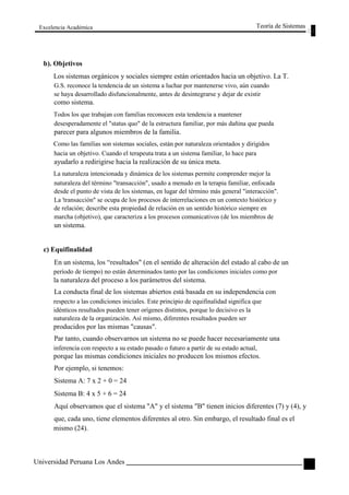 Excelencia Académica 
b). Objetivos 
Teoría de Sistemas 
Los sistemas orgánicos y sociales siempre están orientados hacia un objetivo. La T. 
G.S. reconoce la tendencia de un sistema a luchar por mantenerse vivo, aún cuando 
se haya desarrollado disfuncionalmente, antes de desintegrarse y dejar de existir 
como sistema. 
Todos los que trabajan con familias reconocen esta tendencia a mantener 
desesperadamente el "status quo" de la estructura familiar, por más dañina que pueda 
parecer para algunos miembros de la familia. 
Como las familias son sistemas sociales, están por naturaleza orientados y dirigidos 
hacia un objetivo. Cuando el terapeuta trata a un sistema familiar, lo hace para 
ayudarlo a redirigirse hacia la realización de su única meta. 
La naturaleza intencionada y dinámica de los sistemas permite comprender mejor la 
naturaleza del término "transacción", usado a menudo en la terapia familiar, enfocada 
desde el punto de vista de los sistemas, en lugar del término más general "interacción". 
La 'transacción" se ocupa de los procesos de interrelaciones en un contexto histórico y 
de relación; describe esta propiedad de relación en un sentido histórico siempre en 
marcha (objetivo), que caracteriza a los procesos comunicativos (de los miembros de 
un sistema. 
c) Equifinalidad 
En un sistema, los “resultados" (en el sentido de alteración del estado al cabo de un 
período de tiempo) no están determinados tanto por las condiciones iniciales como por 
la naturaleza del proceso a los parámetros del sistema. 
La conducta final de los sistemas abiertos está basada en su independencia con 
respecto a las condiciones iniciales. Este principio de equifinalidad significa que 
idénticos resultados pueden tener orígenes distintos, porque lo decisivo es la 
naturaleza de la organización. Así mismo, diferentes resultados pueden ser 
producidos por las mismas "causas". 
Par tanto, cuando observarnos un sistema no se puede hacer necesariamente una 
inferencia con respecto a su estado pasado o futuro a partir de su estado actual, 
porque las mismas condiciones iniciales no producen los mismos efectos. 
Por ejemplo, si tenemos: 
Sistema A: 7 x 2 + 0 = 24 
Sistema B: 4 x 5 + 6 = 24 
Aquí observamos que el sistema "A" y el sistema "B" tienen inicios diferentes (7) y (4), y 
que, cada uno, tiene elementos diferentes al otro. Sin embargo, el resultado final es el 
mismo (24). 
Universidad Peruana Los Andes 
43  