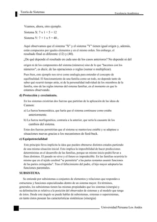 Teoría de Sistemas 
Veamos, ahora, otro ejemplo. 
Sistema X: 7 x 1 + 5 = 12 
Sistema Y: 7 + 1 x 5 = 40 , 
Excelencia Académica 
44 
Aquí observamos que el sistema "X" y el sistema "Y" tienen igual origen y, además, 
están compuestos por iguales elementos y en el mismo orden. Sin embargo, el 
resultado final es diferente: (12) y (40). 
¿De qué depende el resultado en cada uno de los casos anteriores? No depende ni del 
origen ni de los componentes del sistema (números) sino de lo que "hacemos con los 
números"; es decir, de las operaciones o reglas (sumar o multiplicar). 
Pues bien, este ejemplo nos sirve como analogía para entender el concepto de 
equifinalidad. El funcionamiento de una familia como un todo, no depende tanto de 
saber qué ocurrió tiempo atrás, ni de la personalidad individual de los miembros de la 
familia, sino de las reglas internas del sistema familiar, en el momento en que lo 
estamos observando. 
d) Protección y crecimiento. 
En los sistemas existirían dos fuerzas que partirían de la aplicación de las ideas de 
Cannon: 
a) La fuerza homeostática, que haría que el sistema continuase como estaba 
anteriormente. 
b) La fuerza morfogenética, contraria a la anterior, que sería la causante de los 
cambios del sistema. 
Estas dos fuerzas permitirían que el sistema se mantuviese estable y se adaptase a 
situaciones nuevas gracias a los mecanismos de feed-back. 
e) Equipotencialidad 
Este principio lleva implícita la idea que pueden obtenerse distintos estados partiendo 
de una misma situación inicial. Esto implica la imposibilidad de hacer predicciones 
deterministas en el desarrollo de las familias, porque un mismo inicio podrá llevar a 
fines distintos. El pasado no sirve y el futuro es impredecible. En las familias ocurriría lo 
mismo que en el tejido cerebral "se permitiría" a las partes restantes asumir funciones 
de las partes extinguidas". Tras el fallecimiento del padre, el hijo mayor adoptaría las 
funciones parentales. 
SUBSISTEMA 
Se entiende por subsistemas a conjuntos de elementos y relaciones que respondes a 
estructuras y funciones especializadas dentro de un sistema mayor. En términos, 
generales, los subsistemas tienen las mismas propiedades que los sistemas (sinergia) y 
su delimitación es relativa a la posición del observador de sistemas y al modelo que tenga 
de éstos. Desde este ángulo se puede hablar de subsistemas, sistemas o supersistemas, 
en tanto éstos posean las características sistémicas (sinergia) 
Universidad Peruana Los Andes  