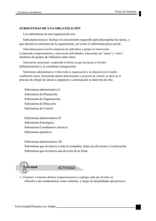 Excelencia Académica 
SUBSISTEMAS DE UNA ORGANIZACIÓN 
Los subsistemas de una organización son: 
Teoría de Sistemas 
Subsistema técnico: Incluye el conocimiento requerido para desempeñar las tareas, y 
que afectan la estructura de la organización, así como el subsistema psico-social. 
Subsisttema psico-social compuesto de individuos y grupos en interacción. 
Comprende comportamiento y motivación individuales, relacionales de “status” y “roles”, 
dinámica de grupos de influencia entre otros. 
Subsistema estructural: comprende la forma en que las tareas se dividen 
(diferenciación) y se coordinan (integración). 
Subsistema administrativo: Cubre toda la organización y la relación con el medio 
establecido metas, formulando planes determinados y procesos de control, es decir en el 
proceso de dirigir las tareas u organizar a continuación se dará tres de ello. 
Subsistema administrativo I: 
Subsistema de Planeación. 
Subsistema de Organización 
Subsistema de Dirección. 
Subsistema de Control 
Subsistema administrativo II 
Subsistema Estratégico. 
Subsistema Coordinativo (táctico) 
Subsistema operativo. 
Subsistema administrativo III 
Subsistema que involucra a toda la compañía, todas sus divisiones y localización. 
Subsistema que involucra una división de la firma 
Actividad 
1.- Enumere 3 sistemas abiertos (organizaciones) y explique cada uno de ellos en 
relación a sus componentes como sistemas, y luego las propiedades que posee.n. 
Universidad Peruana Los Andes 
45  