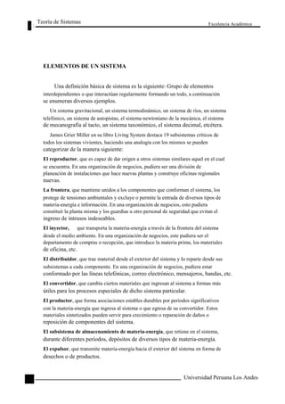 Teoría de Sistemas 
ELEMENTOS DE UN SISTEMA 
Excelencia Académica 
46 
Una definición básica de sistema es la siguiente: Grupo de elementos 
interdependientes o que interactúan regularmente formando un todo, a continuación 
se enumeran diversos ejemplos. 
Un sistema gravitacional, un sistema termodinámico, un sistema de ríos, un sistema 
telefónico, un sistema de autopistas, el sistema newtoniano de la mecánica, el sistema 
de mecanografía al tacto, un sistema taxonómico, el sistema decimal, etcétera. 
James Grier Miller en su libro Living System destaca 19 subsistemas críticos de 
todos los sistemas vivientes, haciendo una analogía con los mismos se pueden 
categorizar de la manera siguiente: 
El reproductor, que es capaz de dar origen a otros sistemas similares aquel en el cual 
se encuentra. En una organización de negocios, pudiera ser una división de 
planeación de instalaciones que hace nuevas plantas y construye oficinas regionales 
nuevas. 
La frontera, que mantiene unidos a los componentes que conforman el sistema, los 
protege de tensiones ambientales y excluye o permite la entrada de diversos tipos de 
materia-energía e información. En una organización de negocios, esto pudiera 
constituir la planta misma y los guardias u otro personal de seguridad que evitan el 
ingreso de intrusos indeseables. 
El inyector, que transporta la materia-energía a través de la frontera del sistema 
desde el medio ambiente. En una organización de negocios, este pudiera ser el 
departamento de compras o recepción, que introduce la materia prima, los materiales 
de oficina, etc. 
El distribuidor, que trae material desde el exterior del sistema y lo reparte desde sus 
subsistemas a cada componente. En una organización de negocios, pudiera estar 
conformado por las líneas telefónicas, correo electrónico, mensajeros, bandas, etc. 
El convertidor, que cambia ciertos materiales que ingresan al sistema a formas más 
útiles para los procesos especiales de dicho sistema particular. 
El productor, que forma asociaciones estables durables por períodos significativos 
con la materia-energía que ingresa al sistema o que egresa de su convertidor. Estos 
materiales sintetizados pueden servir para crecimiento o reparación de daños o 
reposición de componentes del sistema. 
El subsistema de almacenamiento de materia-energía, que retiene en el sistema, 
durante diferentes períodos, depósitos de diversos tipos de materia-energía. 
El expulsor, que transmite materia-energía hacia el exterior del sistema en forma de 
desechos o de productos. 
Universidad Peruana Los Andes  