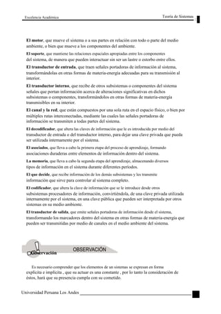 Excelencia Académica 
Teoría de Sistemas 
El motor, que mueve el sistema o a sus partes en relación con todo o parte del medio 
ambiente, o bien que mueve a los componentes del ambiente. 
El soporte, que mantiene las relaciones espaciales apropiadas entre los componentes 
del sistema, de manera que pueden interactuar sin ser un lastre o estorbo entre ellos. 
El transductor de entrada, que traen señales portadoras de información al sistema, 
transformándolas en otras formas de materia-energía adecuadas para su transmisión al 
interior. 
El transductor interno, que recibe de otros subsistemas o componentes del sistema 
señales que portan información acerca de alteraciones significativas en dichos 
subsistemas o componentes, transformándolos en otras formas de materia-energía 
transmisibles en su interior. 
El canal y la red, que están compuestos por una sola ruta en el espacio físico, o bien por 
múltiples rutas interconectadas, mediante las cuales las señales portadoras de 
información se transmiten a todas partes del sistema. 
El decodificador, que altera las claves de información que le es introducida por medio del 
transductor de entrada o del transductor interno, para dejar una clave privada que pueda 
ser utilizada internamente por el sistema. 
El asociados, que lleva a cabo la primera etapa del proceso de aprendizaje, formando 
asociaciones duraderas entre elementos de información dentro del sistema. 
La memoria, que lleva a cabo la segunda etapa del aprendizaje, almacenando diversos 
tipos de información en el sistema durante diferentes períodos. 
El que decide, que recibe información de los demás subsistemas y les transmite 
información que sirve para controlar al sistema completo. 
El codificador, que altera la clave de información que se le introduce desde otros 
subsistemas procesadores de información, convirtiéndola, de una clave privada utilizada 
internamente por el sistema, en una clave pública que pueden ser interpretada por otros 
sistemas en su medio ambiente. 
El transductor de salida, que emite señales portadoras de información desde el sistema, 
transformando los marcadores dentro del sistema en otras formas de materia-energía que 
pueden ser transmitidas por medio de canales en el medio ambiente del sistema. 
Observación 
Es necesario comprender que los elementos de un sistemas se expresan en forma 
explícita e implícita , que su actuar es una constante , por lo tanto la consideración de 
éstos, hará que su presencia cumpla con su cometido. 
Universidad Peruana Los Andes 
47  