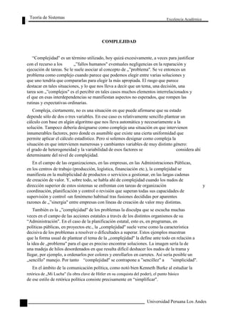 Teoría de Sistemas 
COMPLEJIDAD 
Excelencia Académica 
48 
“Complejidad" es un término utilizado, hoy quizá excesivamente, a veces para justificar 
con el recurso a los „”fallos humanos" eventuales negligencias en la reparación y 
ejecución de tareas. Se le suele asociar al concepto de „”problema". Se ve entonces un 
problema como complejo cuando parece que podemos elegir entre varias soluciones y 
que uno tendría que compararlas para elegir la más apropiada. El rasgo que parece 
destacar en tales situaciones, y lo que nos lleva a decir que un tema, una decisión, una 
tarea son „”complejos" es el percibir en tales casos muchos elementos interrelacionados y 
el que en esas interdependencias se manifiestan aspectos no esperados, que rompen las 
rutinas y expectativas ordinarias. 
Compleja, ciertamente, no es una situación en que puede afirmarse que su estado 
depende sólo de dos o tres variables. En ese caso es relativamente sencillo plantear un 
cálculo con base en algún algoritmo que nos lleva automática y necesariamente a la 
solución. Tampoco debería designarse como compleja una situación en que intervienen 
innumerables factores, pero donde es asumible que existe una cierta uniformidad que 
permite aplicar el cálculo estadístico. Pero sí solemos designar como compleja la 
situación en que intervienen numerosas y cambiantes variables de muy distinto género: 
el grado de heterogeneidad y la variabilidad de esos factores se considera ahí 
determinante del nivel de complejidad. 
En el campo de las organizaciones, en las empresas, en las Administraciones Públicas, 
en los centros de trabajo (producción, logística, financiación etc.), la complejidad se 
manifiesta en la multiplicidad de productos o servicios a gestionar, en las largas cadenas 
de creación de valor. Y, sobre todo, se habla ahí de complejidad cuando los nudos de 
dirección superior de estos sistemas se enfrentan con tareas de organización y 
coordinación, planificación y control o revisión que superan todas sus capacidades de 
supervisión y control -un fenómeno habitual tras fusiones decididas por aparentes 
razones de „”sinergia" entre empresas con líneas de creación de valor muy distintas. 
También es la „”complejidad" de los problemas la disculpa que se escucha muchas 
veces en el campo de las acciones estatales a través de los distintos organismos de su 
“Administración". En el caso de la planificación estatal, esto es, en programas, en 
políticas públicas, en proyectos etc., la „complejidad" suele verse como la característica 
decisiva de los problemas a resolver o dificultades a superar. Estos ejemplos muestran 
que la forma usual de plantear el tema de la „complejidad" la define ante todo en relación a 
la idea de „problema" para el que es preciso encontrar soluciones. La imagen sería la de 
una madeja de hilos desordenados en que resulta difícil deshacer los nudos de la trama y 
llegar, por ejemplo, a ordenarlos por colores y enrollarlos en carretes. Así sería posible un 
„sencillo" manejo. Por tanto “complejidad" se contrapone a ”sencillez" a ”simplicidad". 
En el ámbito de la comunicación política, como notó bien Kenneth Burke al estudiar la 
retórica de „Mi Lucha" (la obra clave de Hitler en su conquista del poder), el punto básico 
de ese estilo de retórica política consiste precisamente en “simplificar". 
Universidad Peruana Los Andes  