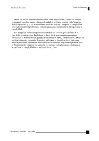 Excelencia Académica 
Teoría de Sistemas 
Dados los efectos de tales comunicaciones sobre las decisiones, y sobre las acciones 
consecuentes, es claro que en este caso el verdadero problema consiste en la “negación 
de la complejidad" y la vía de solución no puede ser otra que “recuperar la complejidad"; 
esto es, la solución al problema no sería ya reducir, sino incrementar la percepción de la 
complejidad. 
Este ejemplo del campo de la política visualiza bien una situación que se presenta en la 
vida de las organizaciones. También en la dirección de sistemas como empresas o 
unidades de la Administración, puede darse la tentación de la „”simplificación". Dadas las 
implicaciones entre estrategias de poder y retórica de la simplificación es lógico que 
muchos presidentes de consejos de administración o muchos responsables políticos o de 
la Administración caigan en esa tentación. Al menos a corto plazo estas estrategias de 
negación de la complejidad de lo real pueden tener éxito. 
Universidad Peruana Los Andes 
49  
