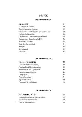 ORÍGENES 
INDICE 
UNIDAD TEMATICA 1 
9 
El Enfoque de Sistema 
Teoría General de Sistemas. 
Introducción a los Conceptos básicos de la TGS 
Enfoque Reduccionista 
Objetivo de la Teoría General de Sistemas 
Aspectos para el estudio de la TGS 
Postulados de la TGS 
Sinergia y Recursividad. 
Sinergia 
Recursividad 
Holistica. 
UNIDAD TEMATICA 2 
CLASES DE SISTEMA. 
Clasificación de los Sistemas. 
Propiedades de SistemaAbiertos. 
Subsistema de una Organización 
Elementos de un Sistema 
Complejidad. 
Aporte Semántico 
Tipos de Sistemas 
Parametros de los Sistemas 
UNIDAD TEMATICA 3 
EL SISTEMA ABIERTO 
La Organización como Sistema Abierto 
Modelos de Organizaciones. 
Caso de SistemaAbierto. 
10 
12 
20 
24 
26 
26 
28 
31 
33 
35 
35 
39 
39 
42 
45 
46 
48 
51 
59 
60 
63 
65 
69 
79  
