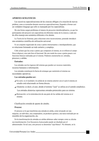 Excelencia Académica 
APORTES SEMANTICOS 
Teoría de Sistemas 
Las sucesivas especializaciones de las ciencias obligan a la creación de nuevas 
palabras, estas se acumulan durante sucesivas especializaciones, llegando a formar casi 
un verdadero lenguaje que sólo es manejado por los especialistas. 
De esta forma surgen problemas al tratarse de proyectos interdisciplinarios, ya que los 
participantes del proyecto son especialistas de diferentes ramas de la ciencia y cada uno 
de ellos maneja una semántica diferente a los demás. 
La Teoría de los Sistemas, para solucionar estos inconvenientes, pretende introducir 
una semántica científica de utilización universal. 
Es un conjunto organizado de cosas o partes interactuantes e interdependientes, que 
se relacionan formando un todo unitario y complejo. 
Cabe aclarar que las cosas o partes que componen al sistema, no se refieren al campo 
físico (objetos), sino más bien al funcional. De este modo las cosas o partes pasan a ser 
funciones básicas realizadas por el sistema. Podemos enumerarlas en: entradas, 
procesos y salidas. 
Entradas: 
Las entradas son los ingresos del sistema que pueden ser recursos materiales, 
recursos humanos o información. 
Las entradas constituyen la fuerza de arranque que suministra al sistema sus 
necesidades operativas. 
Las entradas pueden ser: 
En serie: es el resultado o la salida de un sistema anterior con el cual el sistema en 
estudio está relacionado en forma directa. 
Aleatoria: es decir, al azar, donde el termino "azar" se utiliza en el sentido estadístico. 
Las entradas aleatorias representan entradas potenciales para un sistema. 
Retroacción: es la reintroducción de una parte de las salidas del sistema en sí 
mismo. 
Clasificación extraída de apunte de cátedra. 
Proceso: 
El proceso es lo que transforma una entrada en salida, como tal puede ser una 
máquina, un individuo, una computadora, un producto químico, una tarea realizada por un 
miembro de la organización, etc. 
En la transformación de entradas en salidas debemos saber siempre como se efectúa 
esa transformación. Con frecuencia el procesador puede ser diseñado por el 
administrador. En tal caso, este proceso se denomina "caja blanca". No obstante, en la 
Universidad Peruana Los Andes 
51  