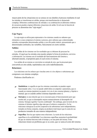 Teoría de Sistemas 
Excelencia Académica 
52 
mayor parte de las situaciones no se conoce en sus detalles el proceso mediante el cual 
las entradas se transforman en salidas, porque esta transformación es demasiado 
compleja. Diferentes combinaciones de entradas o su combinación en diferentes órdenes 
de secuencia pueden originar diferentes situaciones de salida. En tal caso la función de 
proceso se denomina una "caja negra". 
Caja Negra: 
La caja negra se utiliza para representar a los sistemas cuando no sabemos que 
elementos o cosas componen al sistema o proceso, pero sabemos que a determinadas 
entradas corresponden determinadas salidas y con ello poder inducir, presumiendo que a 
determinados estímulos, las variables, funcionaran en cierto sentido. 
Salidas: 
Las salidas de los sistemas son los resultados que se obtienen de procesar las 
entradas. Al igual que las entradas estas pueden adoptar la forma de productos, servicios 
e información. Las mismas son el resultado del funcionamiento del sistema o, 
alternativamente, el propósito para el cual existe el sistema. 
Las salidas de un sistema se convierten en entrada de otro, que la procesará para 
convertirla en otra salida, repitiéndose este ciclo indefinidamente. 
Relaciones: 
Las relaciones son los enlaces que vinculan entre sí a los objetos o subsistemas que 
componen a un sistema complejo. 
Podemos clasificarlas en : 
Simbióticas: es aquella en que los sistemas conectados no pueden seguir 
funcionando solos. A su vez puede subdividirse en unipolar o parasitaria, que es 
cuando un sistema (parásito) no puede vivir sin el otro sistema (planta); y bipolar o 
mutual, que es cuando ambos sistemas dependen entre si. 
Sinérgica: es una relación que no es necesaria para el funcionamiento pero que 
resulta útil, ya que su desempeño mejora sustancialmente al desempeño del 
sistema. Sinergia significa "acción combinada". Sin embargo, para la teoría de los 
sistemas el término significa algo más que el esfuerzo cooperativo. En las 
relaciones sinérgicas la acción cooperativa de subsistemas semi-independientes, 
tomados en forma conjunta, origina un producto total mayor que la suma de sus 
productos tomados de una manera independiente. 
Superflua: Son las que repiten otras relaciones. La razón de las relaciones 
superfluas es la confiabilidad. Las relaciones superfluas aumentan la probabilidad 
de que un sistema funcione todo el tiempo y no una parte del mismo. Estas 
relaciones tienen un problema que es su costo, que se suma al costo del sistema 
Universidad Peruana Los Andes  