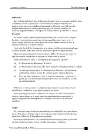 Excelencia Académica 
Atributos: 
Teoría de Sistemas 
Los atributos de los sistemas, definen al sistema tal como lo conocemos u observamos. 
Los atributos pueden ser definidores o concomitantes: los atributos definidores son 
aquellos sin los cuales una entidad no sería designada o definida tal como se lo hace; los 
atributos concomitantes en cambio son aquellos que cuya presencia o ausencia no 
establece ninguna diferencia con respecto al uso del término que describe la unidad. 
Contexto: 
Un sistema siempre estará relacionado con el contexto que lo rodea, o sea, el conjunto 
de objetos exteriores al sistema, pero que influyen decididamente a éste, y a su vez el 
sistema influye, aunque en una menor proporción, influye sobre el contexto; se trata de 
una relación mutua de contexto-sistema. 
Tanto en la Teoría de los Sistemas como en el método científico, existe un concepto que 
es común a ambos: el foco de atención, el elemento que se aísla para estudiar. 
El contexto a analizar depende fundamentalmente del foco de atención que se fije. Ese 
foco de atención, en términos de sistemas, se llama límite de interés. 
Para determinar este límite se considerarían dos etapas por separado: 
a) La determinación del contexto de interés. 
b) La determinación del alcance del límite de interés entre el contexto y el sistema. 
a) Se suele representar como un círculo que encierra al sistema, y que deja afuera 
del límite de interés a la parte del contexto que no interesa al analista. 
d) En lo que hace a las relaciones entre el contexto y los sistemas y viceversa. Es 
posible que sólo interesen algunas de estas relaciones, con lo que habrá un límite 
de interés relacional. 
Determinar el límite de interés es fundamental para marcar el foco de análisis, puesto 
que sólo será considerado lo que quede dentro de ese límite. 
Entre el sistema y el contexto, determinado con un límite de interés, existen infinitas 
relaciones. Generalmente no se toman todas, sino aquellas que interesan al análisis, o 
aquellas que probabalísticamente presentan las mejores características de predicción 
científica. 
Rango: 
En el universo existen distintas estructuras de sistemas y es factible ejercitar en ellas un 
proceso de definición de rango relativo. Esto produciría una jerarquización de las distintas 
estructuras en función de su grado de complejidad. 
Cada rango o jerarquía marca con claridad una dimensión que actúa como un indicador 
claro de las diferencias que existen entre los subsistemas respectivos. 
Universidad Peruana Los Andes 
53  