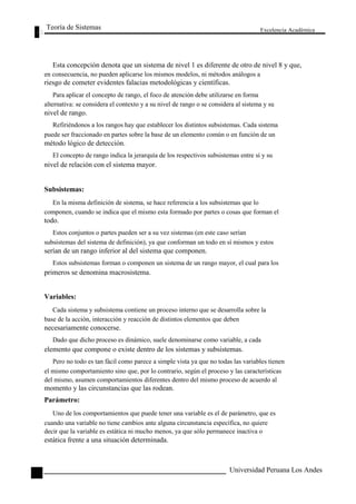 Teoría de Sistemas 
Excelencia Académica 
54 
Esta concepción denota que un sistema de nivel 1 es diferente de otro de nivel 8 y que, 
en consecuencia, no pueden aplicarse los mismos modelos, ni métodos análogos a 
riesgo de cometer evidentes falacias metodológicas y científicas. 
Para aplicar el concepto de rango, el foco de atención debe utilizarse en forma 
alternativa: se considera el contexto y a su nivel de rango o se considera al sistema y su 
nivel de rango. 
Refiriéndonos a los rangos hay que establecer los distintos subsistemas. Cada sistema 
puede ser fraccionado en partes sobre la base de un elemento común o en función de un 
método lógico de detección. 
El concepto de rango indica la jerarquía de los respectivos subsistemas entre sí y su 
nivel de relación con el sistema mayor. 
Subsistemas: 
En la misma definición de sistema, se hace referencia a los subsistemas que lo 
componen, cuando se indica que el mismo esta formado por partes o cosas que forman el 
todo. 
Estos conjuntos o partes pueden ser a su vez sistemas (en este caso serían 
subsistemas del sistema de definición), ya que conforman un todo en sí mismos y estos 
serían de un rango inferior al del sistema que componen. 
Estos subsistemas forman o componen un sistema de un rango mayor, el cual para los 
primeros se denomina macrosistema. 
Variables: 
Cada sistema y subsistema contiene un proceso interno que se desarrolla sobre la 
base de la acción, interacción y reacción de distintos elementos que deben 
necesariamente conocerse. 
Dado que dicho proceso es dinámico, suele denominarse como variable, a cada 
elemento que compone o existe dentro de los sistemas y subsistemas. 
Pero no todo es tan fácil como parece a simple vista ya que no todas las variables tienen 
el mismo comportamiento sino que, por lo contrario, según el proceso y las características 
del mismo, asumen comportamientos diferentes dentro del mismo proceso de acuerdo al 
momento y las circunstancias que las rodean. 
Parámetro: 
Uno de los comportamientos que puede tener una variable es el de parámetro, que es 
cuando una variable no tiene cambios ante alguna circunstancia específica, no quiere 
decir que la variable es estática ni mucho menos, ya que sólo permanece inactiva o 
estática frente a una situación determinada. 
Universidad Peruana Los Andes  