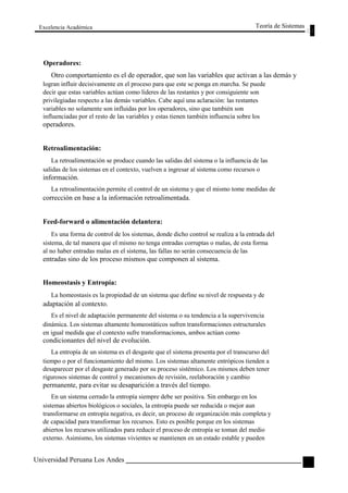 Excelencia Académica 
Operadores: 
Teoría de Sistemas 
Otro comportamiento es el de operador, que son las variables que activan a las demás y 
logran influir decisivamente en el proceso para que este se ponga en marcha. Se puede 
decir que estas variables actúan como líderes de las restantes y por consiguiente son 
privilegiadas respecto a las demás variables. Cabe aquí una aclaración: las restantes 
variables no solamente son influidas por los operadores, sino que también son 
influenciadas por el resto de las variables y estas tienen también influencia sobre los 
operadores. 
Retroalimentación: 
La retroalimentación se produce cuando las salidas del sistema o la influencia de las 
salidas de los sistemas en el contexto, vuelven a ingresar al sistema como recursos o 
información. 
La retroalimentación permite el control de un sistema y que el mismo tome medidas de 
corrección en base a la información retroalimentada. 
Feed-forward o alimentación delantera: 
Es una forma de control de los sistemas, donde dicho control se realiza a la entrada del 
sistema, de tal manera que el mismo no tenga entradas corruptas o malas, de esta forma 
al no haber entradas malas en el sistema, las fallas no serán consecuencia de las 
entradas sino de los proceso mismos que componen al sistema. 
Homeostasis y Entropía: 
La homeostasis es la propiedad de un sistema que define su nivel de respuesta y de 
adaptación al contexto. 
Es el nivel de adaptación permanente del sistema o su tendencia a la supervivencia 
dinámica. Los sistemas altamente homeostáticos sufren transformaciones estructurales 
en igual medida que el contexto sufre transformaciones, ambos actúan como 
condicionantes del nivel de evolución. 
La entropía de un sistema es el desgaste que el sistema presenta por el transcurso del 
tiempo o por el funcionamiento del mismo. Los sistemas altamente entrópicos tienden a 
desaparecer por el desgaste generado por su proceso sistémico. Los mismos deben tener 
rigurosos sistemas de control y mecanismos de revisión, reelaboración y cambio 
permanente, para evitar su desaparición a través del tiempo. 
En un sistema cerrado la entropía siempre debe ser positiva. Sin embargo en los 
sistemas abiertos biológicos o sociales, la entropía puede ser reducida o mejor aun 
transformarse en entropía negativa, es decir, un proceso de organización más completa y 
de capacidad para transformar los recursos. Esto es posible porque en los sistemas 
abiertos los recursos utilizados para reducir el proceso de entropía se toman del medio 
externo. Asimismo, los sistemas vivientes se mantienen en un estado estable y pueden 
Universidad Peruana Los Andes 
55  