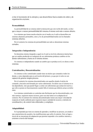 Teoría de Sistemas 
Excelencia Académica 
56 
evitar el incremento de la entropía y aun desarrollarse hacia estados de orden y de 
organización creciente. 
Permeabilidad: 
La permeabilidad de un sistema mide la interacción que este recibe del medio, se dice 
que a mayor o menor permeabilidad del sistema el mismo será más o menos abierto. 
Los sistemas que tienen mucha relación con el medio en el cuál se desarrollan son 
sistemas altamente permeables, estos y los de permeabilidad media son los llamados 
sistemas abiertos. 
Por el contrario los sistemas de permeabilidad casi nula se denominan sistemas 
cerrados. 
Integración e Independencia: 
Se denomina sistema integrado a aquel en el cual su nivel de coherencia interna hace 
que un cambio producido en cualquiera de sus subsistemas produzca cambios en los 
demás subsistemas y hasta en el sistema mismo. 
Un sistema es independiente cuando un cambio que se produce en él, no afecta a otros 
sistemas. 
Centralización y Descentralización: 
Un sistema se dice centralizado cuando tiene un núcleo que comanda a todos los 
demás, y estos dependen para su activación del primero, ya que por sí solos no son 
capaces de generar ningún proceso. 
Por el contrario los sistemas descentralizados son aquellos donde el núcleo de 
comando y decisión está formado por varios subsistemas. En dicho caso el sistema no es 
tan dependiente, sino que puede llegar a contar con subsistemas que actúan de reserva y 
que sólo se ponen en funcionamiento cuando falla el sistema que debería actuar en dicho 
caso. 
Los sistemas centralizados se controlan más fácilmente que los descentralizados, son 
más sumisos, requieren menos recursos, pero son más lentos en su adaptación al 
contexto. Por el contrario los sistemas descentralizados tienen una mayor velocidad de 
respuesta al medio ambiente pero requieren mayor cantidad de recursos y métodos de 
coordinación y de control más elaborados y complejos. 
Adaptabilidad: 
Es la propiedad que tiene un sistema de aprender y modificar un proceso, un estado o 
una característica de acuerdo a las modificaciones que sufre el contexto. Esto se logra a 
través de un mecanismo de adaptación que permita responder a los cambios internos y 
externos a través del tiempo. 
Universidad Peruana Los Andes  