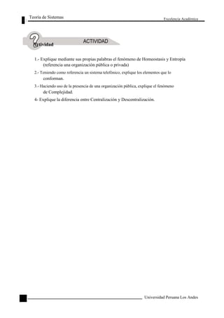 Teoría de Sistemas 
Actividad 
Excelencia Académica 
58 
1.- Explique mediante sus propias palabras el fenómeno de Homeostasis y Entropía 
(referencia una organización pública o privada) 
2.- Teniendo como referencia un sistema telefónico, explique los elementos que lo 
conforman. 
3.- Haciendo uso de la presencia de una organización pública, explique el fenómeno 
de Complejidad. 
4- Explique la diferencia entre Centralización y Descentralización. 
Universidad Peruana Los Andes  
