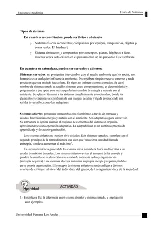 Excelencia Académica 
Tipos de sistemas 
En cuanto a su constitución, puede ser físico o abstracto 
Teoría de Sistemas 
? 
? 
Sistemas físicos o concretos; compuestos por equipos, maquinarias, objetos y 
cosas reales. El hardware 
Sistema abstractos_: compuestos por conceptos, planes, hipótesis e ideas 
muchas veces solo existen en el pensamiento de las personal. Es el software 
En cuanto a su naturaleza, pueden ser cerrados o abiertos: 
Sistemas cerrados: no presentan intercambio con el medio ambiente que los rodea, son 
herméticos a cualquier influencia ambiental. No reciben ningún recurso externo y nada 
producen que sea enviado hacia fuera. En rigor, no existen sistemas cerrados. Se da el 
nombre de sistema cerrado a aquellos sistemas cuyo comportamiento, es determinístico y 
programado y que opera con muy pequeño intercambio de energía y materia con el 
ambiente. Se aplica el término a los sistemas completamente estructurados, donde los 
elementos y relaciones se combinan de una manera peculiar y rígida produciendo una 
salida invariable, como las máquinas 
Sistemas abiertos: presentan intercambio con el ambiente, a través de entradas y 
salidas. Intercambian energía y materia con el ambiente. Son adaptativos para sobrevivir. 
Su estructura es óptima cuando el conjunto de elementos del sistema se organiza, 
aproximándose a una operación adaptativa. La adaptabilidad es un continuo proceso de 
aprendizaje y de autoorganización. 
Los sistemas abiertos no pueden vivir aislados. Los sistemas cerrados, cumplen con el 
segundo principio de la termodinámica que dice que "una cierta cantidad llamada 
entropía, tiende a aumentar al máximo". 
Existe una tendencia general de los eventos en la naturaleza física en dirección a un 
estado de máximo desorden. Los sistemas abiertos evitan el aumento de la entropía y 
pueden desarrollarse en dirección a un estado de creciente orden y organización 
(entropía negativa). Los sistemas abiertos restauran su propia energía y reparan pérdidas 
en su propia organización. El concepto de sistema abierto se puede aplicar a diversos 
niveles de enfoque: al nivel del individuo, del grupo, de La organización y de la sociedad. 
Actividad 
1.- Establezca Ud. la diferencia entre sistema abierto y sistema cerrado, y explíquelos 
con ejemplos. 
Universidad Peruana Los Andes 
59  