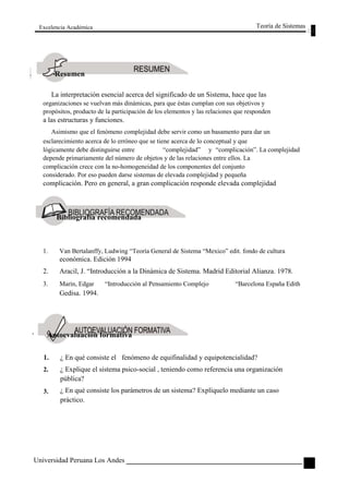 Excelencia Académica 
Resumen 
Teoría de Sistemas 
La interpretación esencial acerca del significado de un Sistema, hace que las 
organizaciones se vuelvan más dinámicas, para que éstas cumplan con sus objetivos y 
propósitos, producto de la participación de los elementos y las relaciones que responden 
a las estructuras y funciones. 
Asimismo que el fenómeno complejidad debe servir como un basamento para dar un 
esclarecimiento acerca de lo erróneo que se tiene acerca de lo conceptual y que 
lógicamente debe distinguirse entre “complejidad” y “complicación”. La complejidad 
depende primariamente del número de objetos y de las relaciones entre ellos. La 
complicación crece con la no-homogeneidad de los componentes del conjunto 
considerado. Por eso pueden darse sistemas de elevada complejidad y pequeña 
complicación. Pero en general, a gran complicación responde elevada complejidad 
Bibliografía recomendada 
1. Van Bertalanffy, Ludwing “Teoría General de Sistema “Mexico” edit. fondo de cultura 
económica. Edición 1994 
2. Aracil, J. “Introducción a la Dinámica de Sistema. Madrid Editorial Alianza. 1978. 
3. Marín, Edgar “Introducción al Pensamiento Complejo “Barcelona España Edith 
Gedisa. 1994. 
Autoevaluación formativa 
1. 
2. 
3. 
¿ En qué consiste el fenómeno de equifinalidad y equipotencialidad? 
¿ Explique el sistema psico-social , teniendo como referencia una organización 
pública? 
¿ En qué consiste los parámetros de un sistema? Explíquelo mediante un caso 
práctico. 
Universidad Peruana Los Andes 
61  