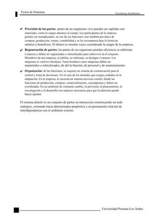 Teoría de Sistemas 
Excelencia Académica 
64 
Provisión de las partes: partes de un organismo vivo pueden ser suplidas con 
materiales, como la sangre abastece al cuerpo. Los participantes de la empresa 
pueden ser reemplazados, no son de sus funciones sino también por datos de 
compras, producción, ventas, contabilidad y se les recompensa bajo la forma de 
salarios y beneficios. El dinero es muchas veces considerado la sangre de la empresa. 
Regeneración de partes: las partes de un organismo pierden eficiencia se enferman 
o mueren y deben ser regeneradas o relocalizadas para sobrevivir en el conjunto. 
Miembros de una empresa, se jubilan, se enferman, se desligan o mueren. Las 
máquinas se vuelven obsoletas. Tanto hombres como máquinas deben ser 
mantenidos o relocalizados, de ahí la función, de personal y de mantenimiento. 
Organización: de las funciones, se requiere un sistema de comunicación para el 
control y toma de decisiones. En el caso de los animales que exigen cuidados en la 
adaptación. En la empresa, se necesita un sistema nervioso central, donde las 
funciones de producción, compras, comercialización., recompensas y deben ser 
coordinadas. En un ambiente de constante cambio, la previsión, el planeamiento, la 
investigación y el desarrollo son aspectos necesarios para que la admisión pueda 
hacer ajustes. 
El sistema abierto es un conjunto de partes en interacción constituyendo un todo 
sinérgico, orientado hacia determinados propósitos y en permanente relación de 
interdependencia con el ambiente externo. 
Universidad Peruana Los Andes  