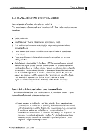 Excelencia Académica 
LA ORGANIZACIÓN COMO UN SISTEMA ABIERTO 
Herbert Spencer afirmaba a principios del siglo XX: 
Teoría de Sistemas 
"Un organismo social se asemeja a un organismo individual en los siguientes rasgos 
esenciales: 
En el crecimiento. 
En el hecho de volverse más complejo a medida que crece. 
En el hecho de que haciéndose más complejo, sus partes exigen una creciente 
interdependencia. 
Porque su vida tiene inmensa extensión comparada con la vida de sus unidades 
componentes. 
Porque en ambos casos existe creciente integración acompañada por creciente 
heterogeneidad". 
Según la teoría estructuralista, Taylor, Fayol y VVeber usaron el modelo racional, 
enfocando las organizaciones como un sistema cerrado. Los sistemas son cerrados 
cuando están aislados de variables externas y cuando son determinísticos en lugar de 
probabilísticas. Un sistema determinístico es aquel en que un cambio específico, en 
una de sus variables producirá un resultado particular con certeza. Así, el sistema 
requiere que todas sus variables sean conocidas y controlables o previsibles. Según 
Ellas la eficiencia organizacional siempre prevalecerá si las variables 
organizacionales son controladas dentro de ciertos límites conocidos. 
Características de las organizaciones como sistemas abiertos 
Las organizaciones poseen todas las características de los sistemas abiertos. Algunas 
características básicas de las organizaciones son: 
1. Comportamiento probabilística y no-determinístico de las organizaciones: 
La organización es afectada por el ambiente y dicho ambiente es potencialmente 
sin fronteras e incluye variables desconocidas e incontroladas. Las consecuencias 
de los sistemas sociales son probabilísticas y no determinísticas. El 
comportamiento humano nunca es totalmente previsible, ya que las personas son 
complejas, respondiendo a diferentes variables. Por esto, la administración no 
puede esperar que consumidores, proveedores, agencias reguladoras y otros, 
tengan un comportamiento previsible. 
Universidad Peruana Los Andes 
65  