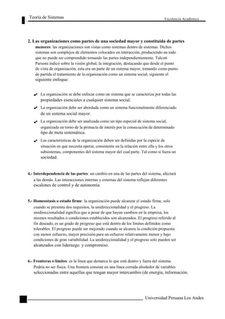 Teoría de Sistemas 
Excelencia Académica 
66 
2. Las organizaciones como partes de una sociedad mayor y constituida de partes 
menores: las organizaciones son vistas como sistemas dentro de sistemas. Dichos 
sistemas son complejos de elementos colocados en interacción, produciendo un todo 
que no puede ser comprendido tomando las partes independientemente. Talcott 
Parsons indicó sobre la visión global, la integración, destacando que desde el punto 
de vista de organización, esta era un parte de un sistema mayor, tomando como punto 
de partida el tratamiento de la organización como un sistema social, siguiente el 
siguiente enfoque: 
La organización se debe enfocar como un sistema que se caracteriza por todas las 
propiedades esenciales a cualquier sistema social. 
La organización debe ser abordada como un sistema funcionalmente diferenciado 
de un sistema social mayor. 
La organización debe ser analizada como un tipo especial de sistema social, 
organizada en torno de la primacía de interés por la consecución de determinado 
tipo de meta sistemática. 
Las características de la organización deben ser definidas por la especie de 
situación en que necesita operar, consistente en la relación entre ella y los otros 
subsistemas, componentes del sistema mayor del cual parte. Tal como si fuera un 
sociedad. 
4.- Interdependencia de las partes: un cambio en una de las partes del sistema, afectará 
a las demás. Las interacciones internas y externas del sistema reflejan diferentes 
escalones de control y de autonomía. 
5.- Homeostasis o estado firme: la organización puede alcanzar el estado firme, solo 
cuando se presenta dos requisitos, la unidireccionalidad y el progreso. La 
unidireccionalidad significa que a pesar de que hayan cambios en la empresa, los 
mismos resultados o condiciones establecidos son alcanzados. El progreso referido al 
fin deseado, es un grado de progreso que está dentro de los límites definidos como 
tolerables. El progreso puede ser mejorado cuando se alcanza la condición propuesta 
con menor esfuerzo, mayor precisión para un esfuerzo relativamente menor y bajo 
condiciones de gran variabilidad. La unidireccionalidad y el progreso solo pueden ser 
alcanzados con liderazgo. y compromiso. 
6.- Fronteras o límites: es la línea que demarca lo que está dentro y fuera del sistema. 
Podría no ser física. Una frontera consiste en una línea cerrada alrededor de variables 
seleccionadas entre aquellas que tengan mayor intercambio (de energía, información. 
Universidad Peruana Los Andes  