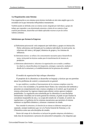Excelencia Académica 
La Organización como Sistema 
Teoría de Sistemas 
Una organización es un sistema socio-técnico incluido en otro más amplio que es la 
sociedad con la que interactúa influyéndose mutuamente. 
También puede ser definida como un sistema social, integrado por individuos y grupos de 
trabajo que responden a una determinada estructura y dentro de un contexto al que 
controla parcialmente, desarrollan actividades aplicando recursos en pos de ciertos 
valores comunes. 
Subsistemas que forman la Empresa: 
a) Subsistema psicosocial: está compuesto por individuos y grupos en interacción. 
Dicho subsistema está formado por la conducta individual y la motivación, las 
relaciones del status y del papel, dinámica de grupos y los sistemas de 
influencia. 
b) Subsistema técnico: se refiere a los conocimientos necesarios para el desarrollo de 
tareas, incluyendo las técnicas usadas para la transformación de insumos en 
productos. 
c) Subsistema administrativo: relaciona a la organización con su medio y establece 
los objetivos, desarrolla planes de integración, estrategia y operación, mediante el 
diseño de la estructura y el establecimiento de los procesos de control. 
El modelo de organización bajo enfoque cibernético 
El propósito de la cibernética es desarrollar un lenguaje y técnicas que nos permitan 
atacar los problemas de control y comunicación en general. 
Lo que estabiliza y coordina el funcionamiento de los sistemas complejos como los 
seres vivos o las sociedades y les permite hacer frente a las variaciones del ambiente y 
presentar un comportamiento más o menos complejo es el control, que le permite al 
sistema seleccionar los ingresos (inputs) para obtener ciertos egresos (outputs) 
predefinidos. La regulación esta constituida por la cibernética es una disciplina 
íntimamente vinculada con la teoría general de sistemas, al grado en que muchos la 
consideran inseparable de esta, y se ocupa del estudio de: el mando, el control, las 
regulaciones y el gobierno de los sistemas mecanismos que permiten al sistema 
mantener su equilibrio dinámico y alcanzar o mantener un estado. 
Para entender la estructura y la función de un sistema no debemos manejarlo por 
separado, siempre tendremos que ver a la Teoría General de Sistemas y a la 
Cibernética como una sola disciplina de estudio. 
Dentro del campo de la cibernética se incluyen las grandes máquinas calculadoras y 
toda clase de mecanismos o procesos de autocontrol semejantes y las máquinas que 
Universidad Peruana Los Andes 
67  