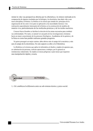 Teoría de Sistemas 
Excelencia Académica 
68 
imitan la vida. Las perspectivas abiertas por la cibernética y la síntesis realizada en la 
comparación de algunos resultados por la biología y la electrónica, han dado vida a una 
nueva disciplina, la biónica. La biónica es la ciencia que estudia los: principios de la 
organización de los seres vivos para su aplicación a las necesidades técnicas. Una 
realización especialmente interesante de la biónica es la construcción de modelos de 
materia viva, particularmente de las moléculas proteicas y de los ácidos nucleicos. 
Conocer bien al hombre es facilitar la elección de las armas necesarias para combatir 
sus enfermedades. Por tanto, es natural ver una parte de las investigaciones orientarse 
hacia un mejor conocimiento de los procesos fisiológicos. Ayudándose de la química y de 
la física es como han podido realizarse grandes progresos. 
Si quiere proseguir un mejor camino, debe abrirse más al campo de la mecánica y más 
aun al campo de la electrónica. En este aspecto se abre a la Cibernética. 
La Robótica es la técnica que aplica la informática al diseño y empleo de aparatos que, 
en substitución de personas, realizan operaciones o trabajos, por lo general en 
instalaciones industriales. Se emplea en tareas peligrosas o para tareas que requieren 
una manipulación rápida y exacta. 
Actividad 
1.- Ud. establezca la diferencia entre un sub-sistema técnico y psico-social. 
Universidad Peruana Los Andes  