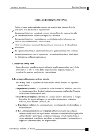 Excelencia Académica 
MODELOS DE ORGANIZACIONES 
Teoría de Sistemas 
Schein propone una relación de aspectos que una teoría de sistemas debería 
considerar en la definición de organización: 
La organización debe ser considerada como un sistema abierto. La organización debe 
ser concebida como un sistema con objetivos o múltiples. 
La organización debe ser visualizada como constituida de muchos subsistemas que 
están en interacción dinámica unos con otros. 
Al ser los subsistemas mutuamente dependientes, un cambio en uno de ellos, afectará 
a los demás. 
La organización existe en un ambiente dinámico que comprende otros sistemas. 
Los múltiples eslabones entre la organización y su medio ambiente hacen difícil definir 
las fronteras de cualquier organización. 
1. Modelo de Katz y Kahn 
Desarrollaron un modelo de organización más amplio y complejo a través de la 
aplicación de la TS y la teoría de las organizaciones. Según su modelo, la 
organización presenta las siguientes características: 
2. La organización como un sistema abierto 
Para Katz y Kahn, la organización como sistema abierto presenta las siguientes 
características: 
a Importación (entrada): la organización recibe insumos del ambiente y necesita 
provisiones energéticas de otras instituciones, personas o del medio. Ninguna 
estructura social es autosuficiente. 
b Transformación (procesamiento): los sistemas abiertos transforman la energía 
disponible. La organización procesa y transforma insumos en productos 
acabados, mano de obra, servicios-, etc. 
c.- Exportación (salidas): los sistemas abiertos exportan ciertos productos hacia el 
medio ambiente. 
d.- Los sistemas como ciclos que se repiten: el funcionamiento de cualquier 
sistema consiste en ciclos repetitivos de importancia-transformación-exportación. 
La Importación y exportación son transacciones que envuelven al sistema en 
ciertos sectores de su ambiente inmediato, la transformación o procesamiento es 
un proceso contenido dentro del propio sistema. 
Universidad Peruana Los Andes 
69  