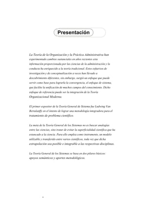 La Teoría de la Organización y la Práctica Administrativa han 
experimentado cambios sustanciales en años recientes esta 
información proporcionada por las ciencias de la administración y la 
conducta ha enriquecido a la teoría tradicional. Estos esfuerzos de 
investigación y de conceptualización a veces han llevado a 
descubrimiento diferentes, sin embargo, surgió un enfoque que puede 
servir como base para lograrla la convergencia, el enfoque de sistema, 
que facilite la unificación de muchos campos del conocimiento. Dicho 
enfoque de referencia puede ser la integración de la Teoría 
Organizacional Moderna. 
El primer expositor de la Teoría General de Sistema fue Ludwing Van 
Bertalanffy en el intento de lograr una metodología integradora para el 
tratamiento de problema científico. 
La meta de la Teoría General de los Sistemas no es buscar analogías 
entre las ciencias, sino tratar de evitar la superficialidad científica que ha 
estancado a la ciencia. Para ello emplea como instrumento, un modelo 
utilizable y transferido entre varios científicos, toda vez que dicha 
extrapolación sea posible e integrable a las respectivas disciplinas. 
La Teoría General de los Sistemas se basa en dos pilares básicos: 
apoyos semánticos y aportes metodológicos.  