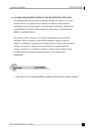 Excelencia Académica 
Teoría de Sistemas 
3. LAS ORGANIZACIONES COMO CLASE DE SISTEMAS SOCIALES 
Las organizaciones son una clase de sistemas sociales, los cuales a su vez son 
sistemas abiertos. Las organizaciones comparten con todos los sistemas abiertos 
propiedades como la entropía negativa, retroinformación, homeostasis, diferenciación 
y equifinalidad. Los sistemas abiertos tienden a la elaboración y a la diferenciación, 
debido a su propia dinámica. 
Los sistemas sociales, consisten en actividades estandarizadas de una cantidad de 
individuos. Ellas son repetitivas, relativamente duraderas y ligadas en espacio y 
tiempo. La estabilidad o recurrencia de actividades existe en relación con la entrada de 
energía en el sistema, en relación con la transformación de energías dentro del 
sistema y en relación con el producto resultante o salida de energía. Mantener dícha 
actividad, requiere renovación constante de energía. Es lo conocido como 
negentropía. 
Actividad 
. 
1.- Haciendo uso de tus propias palabras, explique el fenómeno de Entropía Negativa. 
Universidad Peruana Los Andes 
71  