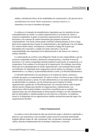 Excelencia Académica 
Teoría de Sistemas 
trabajo y distribución física, de las modalidades de comunicación y del ejercicio de la 
autoridad dentro del sistema. Dichos sentimientos y creencias colectivos, se 
transmiten a los nuevos miembros del grupo 
La cultura es el conjunto de entendimientos importantes que los miembros de una 
comunidad tienen en común. La cultura organizacional es un sistema de valores y 
creencias compartidos; la gente, la estructura organizacional, los procesos de toma de 
decisiones y los sistemas de control interactúan para producir normas de 
comportamiento. Una fuerte cultura puede contribuir substancialmente al éxito a largo 
plazo de las organizaciones al guiar el comportamiento y dar significado a las actividades. 
Las culturas fuertes atraen, recompensan y mantienen el apego de la gente que 
desempeña roles esenciales y cumple con metas relevantes. Una de las 
responsabilidades más importantes de la administración es dar forma a los valores y 
normas culturales. 
La cultura puede ser un bien o una obligación. Puede ser una ventaja debido a que las 
creencias compartidas facilitan y ahorran las comunicaciones, y facilitan la toma de 
decisiones. Los valores compartidos facilitan también la motivación, la cooperación y el 
compromiso. Esto conduce a la eficiencia de la organización. Sin embargo, una cultura 
fuerte que no es apropiada para un medio organizacional y una estrategia básica puede 
ser ineficiente. Es importante tener congruencia entre la cultura, la estrategia y el estilo 
administrativo. La cultura y la personalidad afectan el estilo y la filosofía administrativa. 
La filosofía administrativa de una persona es un sistema de valores, creencias y 
actitudes que guían su comportamiento. El estilo se refiere a la forma en que se hace algo; 
es una manera de pensar y actuar. El estilo administrativo es una manera particular n que 
un administrador se comporta, con las limitaciones que le impone la cultura 
organizacional y guiado por su filosofía personal. Las creencias básicas sobre la gente 
afectan nuestro enfoque para diseñar las organizaciones y administrarlas. Las 
suposiciones sobre la gente tienden a convertirse en profecías que se cumplen. Las 
organizaciones que son administradas en forma positiva tienden a ser más satisfactorias 
para los participantes y también pueden ser más efectivas y eficientes. La tendencia 
actual es el alejamiento de las organizaciones estables-mecanicistas para dar lugar a las 
organizaciones flexibles. 
Cultura Organizacional 
La cultura a través del tiempo ha sido una mezcla de rasgos y distintivos espirituales y 
afectivos, que caracterizan a una sociedad o grupo social en un período determinado. 
Engloba además modos de vida, ceremonias, arte, invenciones, tecnología, sistemas de 
valores, derechos fundamentales del ser humano, tradiciones y creencias. 
Universidad Peruana Los Andes 
73  