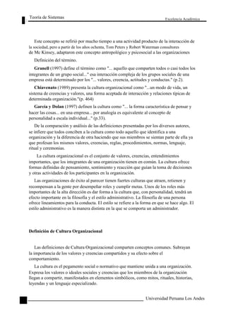 Teoría de Sistemas 
Excelencia Académica 
74 
Este concepto se refirió por mucho tiempo a una actividad producto de la interacción de 
la sociedad, pero a partir de los años ochenta, Tom Peters y Robert Waterman consultores 
de Mc Kinsey, adaptaron este concepto antropológico y psicosocial a las organizaciones 
Definición del término. 
Granell (1997) define el término como "... aquello que comparten todos o casi todos los 
integrantes de un grupo social..." esa interacción compleja de los grupos sociales de una 
empresa está determinado por los "... valores, creencia, actitudes y conductas." (p.2). 
Chiavenato (1989) presenta la cultura organizacional como "...un modo de vida, un 
sistema de creencias y valores, una forma aceptada de interacción y relaciones típicas de 
determinada organización."(p. 464) 
García y Dolan (1997) definen la cultura como "... la forma característica de pensar y 
hacer las cosas... en una empresa... por analogía es equivalente al concepto de 
personalidad a escala individual..." (p.33). 
De la comparación y análisis de las definiciones presentadas por los diversos autores, 
se infiere que todos conciben a la cultura como todo aquello que identifica a una 
organización y la diferencia de otra haciendo que sus miembros se sientan parte de ella ya 
que profesan los mismos valores, creencias, reglas, procedimientos, normas, lenguaje, 
ritual y ceremonias. 
La cultura organizacional es el conjunto de valores, creencias, entendimientos 
importantes, que los integrantes de una organización tienen en común. La cultura ofrece 
formas definidas de pensamiento, sentimiento y reacción que guían la toma de decisiones 
y otras actividades de los participantes en la organización. 
Las organizaciones de éxito al parecer tienen fuertes culturas que atraen, retienen y 
recompensan a la gente por desempeñar roles y cumplir metas. Unos de los roles más 
importantes de la alta dirección es dar forma a la cultura que, con personalidad, tendrá un 
efecto importante en la filosofía y el estilo administrativo. La filosofía de una persona 
ofrece lineamientos para la conducta. El estilo se refiere a la forma en que se hace algo. El 
estilo administrativo es la manera distinta en la que se comporta un administrador. 
Definición de Cultura Organizacional 
Las definiciones de Cultura Organizacional comparten conceptos comunes. Subrayan 
la importancia de los valores y creencias compartidos y su efecto sobre el 
comportamiento. 
La cultura es el pegamento social o normativo que mantiene unida a una organización. 
Expresa los valores o ideales sociales y creencias que los miembros de la organización 
llegan a compartir, manifestados en elementos simbólicos, como mitos, rituales, historias, 
leyendas y un lenguaje especializado. 
Universidad Peruana Los Andes  