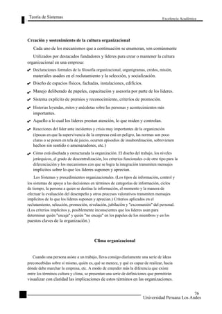 Teoría de Sistemas 
Creación y sostenimiento de la cultura organizacional 
Excelencia Académica 
76 
Cada uno de los mecanismos que a continuación se enumeran, son comúnmente 
Utilizados por destacados fundadores y líderes para crear o mantener la cultura 
organizacional en una empresa: 
Declaraciones formales de la filosofía organizacional, organigramas, credos, misión, 
materiales usados en el reclutamiento y la selección, y socialización. 
Diseño de espacios físicos, fachadas, instalaciones, edificios. 
Manejo deliberado de papeles, capacitación y asesoría por parte de los líderes. 
Sistema explícito de premios y reconocimiento, criterios de promoción. 
Historias leyendas, mitos y anécdotas sobre las personas y acontecimientos más 
importantes. 
Aquello a lo cual los líderes prestan atención, lo que miden y controlan. 
Reacciones del líder ante incidentes y crisis muy importantes de la organización 
(épocas en que la supervivencia de la empresa está en peligro, las normas son poco 
claras o se ponen en tela de juicio, ocurren episodios de insubordinación, sobrevienen 
hechos sin sentido o amenazadores, etc.) 
Cómo está diseñada y estructurada la organización. El diseño del trabajo, los niveles 
jerárquicos, el grado de descentralización, los criterios funcionales o de otro tipo para la 
diferenciación y los mecanismos con que se logra la integración transmiten mensajes 
implícitos sobre lo que los líderes suponen y aprecian. 
Los Sistemas y procedimientos organizacionales. (Los tipos de información, control y 
los sistemas de apoyo a las decisiones en términos de categorías de información, ciclos 
de tiempo, la persona a quien se destina la información, el momento y la manera de 
efectuar la evaluación del desempeño y otros procesos valorativos transmiten mensajes 
implícitos de lo que los líderes suponen y aprecian.) Criterios aplicados en el 
reclutamiento, selección, promoción, nivelación, jubilación y "excomunión" del personal. 
(Los criterios implícitos y, posiblemente inconscientes que los líderes usan para 
determinar quién "encaja" y quién "no encaja" en los papeles de los miembros y en los 
puestos claves de la organización.) 
Clima organizacional 
Cuando una persona asiste a un trabajo, lleva consigo diariamente una serie de ideas 
preconcebidas sobre sí mismo, quién es, qué se merece, y qué es capaz de realizar, hacia 
dónde debe marchar la empresa, etc. A modo de entender más la diferencia que existe 
entre los términos cultura y clima, se presentan una serie de definiciones que permitirán 
visualizar con claridad las implicaciones de estos términos en las organizaciones. 
76 
Universidad Peruana Los Andes  