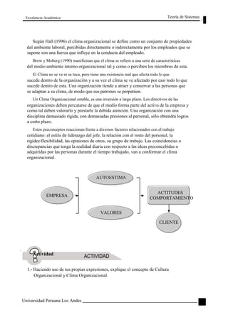 Excelencia Académica 
Teoría de Sistemas 
Según Hall (1996) el clima organizacional se define como un conjunto de propiedades 
del ambiente laboral, percibidas directamente o indirectamente por los empleados que se 
supone son una fuerza que influye en la conducta del empleado. 
Brow y Moberg (1990) manifiestan que el clima se refiere a una serie de características 
del medio ambiente interno organizacional tal y como o perciben los miembros de esta. 
El Clima no se ve ni se toca, pero tiene una existencia real que afecta todo lo que 
sucede dentro de la organización y a su vez el clima se ve afectado por casi todo lo que 
sucede dentro de esta. Una organización tiende a atraer y conservar a las personas que 
se adaptan a su clima, de modo que sus patrones se perpetúen. 
Un Clima Organizacional estable, es una inversión a largo plazo. Los directivos de las 
organizaciones deben percatarse de que el medio forma parte del activo de la empresa y 
como tal deben valorarlo y prestarle la debida atención. Una organización con una 
disciplina demasiado rígida, con demasiadas presiones al personal, sólo obtendrá logros 
a corto plazo. 
Estos preconceptos reaccionan frente a diversos factores relacionados con el trabajo 
cotidiano: el estilo de liderazgo del jefe, la relación con el resto del personal, la 
rigidez/flexibilidad, las opiniones de otros, su grupo de trabajo. Las coincidencias o 
discrepancias que tenga la realidad diaria con respecto a las ideas preconcebidas o 
adquiridas por las personas durante el tiempo trabajado, van a conformar el clima 
organizacional. 
AUTOESTIMA 
EMPRESA 
Actividad 
VALORES 
ACTITUDES 
COMPORTAMIENTO 
CLIENTE 
1.- Haciendo uso de tus propias expresiones, explique el concepto de Cultura 
Organizacional y Clima Organizacional. 
Universidad Peruana Los Andes 
77  