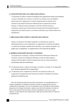 Teoría de Sistemas 
6. CONCEPTO DE EFICACIA ORGANIZACIONAL 
Excelencia Académica 
78 
La eficiencia se refiere a cuanto de entrada de una organización surge como producto 
y cuanto es absorbido por el sistema. La eficiencia se relaciona con la necesidad de 
supervivencia de la organización. La eficacia organizacional se relaciona con la 
extensión en que todas las formas de rendimiento para la organización se hacen 
máximas. La eficiencia busca incrementos a través de soluciones técnicas y 
económicas, mientras que la eficacia busca la maximización del rendimiento para la 
organización, por medíos técnicos y económicos (eficiencia) y por medios políticos (no 
económicos) 
7. ORGANIZACIÓN COMO UN SISTEMA DE PAPELES 
Papel es el conjunto de actividades requeridas a un individuo que ocupa una 
determinada posición en una organización. La organización se constituye por papeles 
o conjunto de actividades esperadas de los individuos y por conjuntos de papeles o de 
grupos que se superponen. La organización es una estructura de papeles. 
8. MODELO SOCIOTÉCNICO DE TAVISTOCK 
Fue propuesto por sociólogos y sicólogos del Instituto de Relaciones Humanas de 
Tavistock, con base en investigación realizadas en minas de carbón inglesas y 
empresas textiles hindúes. Concibe la organización como un sistema sociotécnico 
estructurado sobre dos subsistemas: 
El subsistema técnico: conlleva la tecnología, el territorio y el tiempo. Es el responsable 
de la eficiencia potencial de la organización. 
El subsistema social: comprende los individuos, las relaciones sociales y las 
exigencias de la organización tanto formal como informal. Transforma la eficiencia 
potencial en eficiencia real. 
Estos dos subsistemas presentan una intima interrelación, son interdependentes y se 
influyen mutuamente. El enfoque sociotécnico concibe a la organización como una 
combinación de tecnología y a la vez un subsistema social. El modelo de sistema abierto 
propuesto por el enfoque sociotécnico, importa cosas del medio ambiente, las cuales en 
base a ciertos procesos de conversión, convierte en productos, servicios, etc., para 
exportar. La tarea primaria de la organización es algo que le permita sobrevivir dentro de 
ese proceso de: 
Universidad Peruana Los Andes  