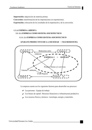 Excelencia Académica 
Importación: adquisición de materias primas. 
Teoría de Sistemas 
Conversión: transformación de las importaciones en exportaciones. 
Exportación: colocación de los resultados de la importación y de la conversión. 
1. LA EMPRESA ABIERTA 
1.1. LA EMPRESA COMO SISTEMA SOCIOTECNICO 
1.1.1. LA EMPRESA COMO SISTEMA SOCIOTECNICO 
APARATO PRODUCTIVO DE LA SOCIEDAD = MACROSISTEMA 
Empresa 2 
Relaciones entre 
empresas 
Empresa 3 
Entorno = ambiente 
EMPRESA 1 = SISTEMA 
Producir bienes y/o servicios 
Empresa 4 
Crear Riqueza 
Empresa etc. 
La empresa cuenta con los siguientes factores para desarrollar sus procesos: 
Las personas : Equipo de trabajo 
Los bienes de capital : Recursos financieros e infraestructura productiva 
Los recursos físicos y técnicos : tecnología, energía y materiales. 
Universidad Peruana Los Andes 
79  