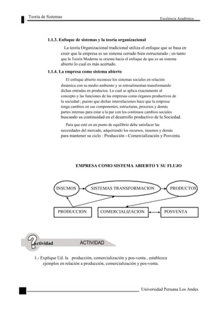 Teoría de Sistemas 
1.1.3. Enfoque de sistemas y la teoría organizacional 
Excelencia Académica 
La teoría Organizacional tradicional utiliza el enfoque que se basa en 
creer que la empresa es un sistema cerrado bien estructurado ; en tanto 
que la Teoría Moderna se orienta hacia el enfoque de que es un sistema 
abierto lo cual es más acertado. 
1.1.4. La empresa como sistema abierto 
El enfoque abierto reconoce los sistemas sociales en relación 
dinámica con su medio ambiente y se retroalimentan transformando 
dichas entradas en productos. Lo cual se aplica exactamente al 
concepto y las funciones de las empresas como órganos productivos de 
la sociedad ; puesto que dichas interrelaciones hace que la empresa 
tenga cambios en sus componentes, estructuras, procesos y demás 
partes internas para estar a la par con los continuos cambios sociales 
buscando su continuidad en el desarrollo productivo de la Sociedad. 
Para que esté en un punto de equilibrio debe satisfacer las 
necesidades del mercado, adquiriendo los recursos, insumos y demás 
para mantener su ciclo : Producción - Comercialización y Posventa. 
EMPRESA COMO SISTEMA ABIERTO Y SU FLUJO 
Actividad 
INSUMOS 
PRODUCCION 
SISTEMAS TRANSFORMACION 
COMERCIALIZACION 
PRODUCTOS 
POSVENTA 
82 
1.- Explique Ud. la producción, comercialización y pos-venta , establezca 
ejemplos en relación a producción, comercialización y pos-venta. 
Universidad Peruana Los Andes  