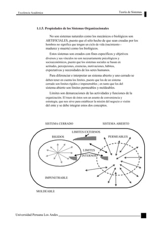 Excelencia Académica 
Teoría de Sistemas 
1.1.5. Propiedades de los Sistemas Organizacionales 
No son sistemas naturales como los mecánicos o biológicos son 
ARTIFICIALES, puesto que el sólo hecho de que sean creadas por los 
hombres no significa que tengan un ciclo de vida (nacimiento - 
madurez y muerte) como los biológicos. 
Estos sistemas son creados con fines específicos y objetivos 
diversos y sus vínculos no son necesariamente psicológicos y 
socioeconómicos, puesto que los sistemas sociales se basan en 
actitudes, percepciones, creencias, motivaciones, hábitos, 
expectativas y necesidades de los seres humanos. 
Para diferenciar e interpretar un sistema abierto y uno cerrado se 
deben tener en cuenta los límites, puesto que los de un sistema 
cerrado son límites rígidos e impenetrables ; en tanto que los del 
sistema abierto son límites permeables y moldeables. 
Límites son demarcaciones de las actividades y funciones de la 
organización. El trazo de éstos son un asunto de conveniencia y 
estrategia, que nos sirve para establecer la misión del negocio o visión 
del ente y se debe integrar estos dos conceptos. 
SISTEMA CERRADO 
LIMITES EXTERNOS 
RIGIDOS 
LIMITES 
INTERNOS 
IMPENETRABLE 
MOLDEABLE 
Universidad Peruana Los Andes 
SISTEMA ABIERTO 
PERMEABLES 
83  