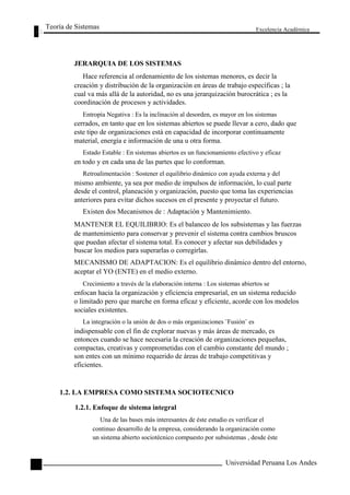 Teoría de Sistemas 
JERARQUIA DE LOS SISTEMAS 
Excelencia Académica 
84 
Hace referencia al ordenamiento de los sistemas menores, es decir la 
creación y distribución de la organización en áreas de trabajo específicas ; la 
cual va más allá de la autoridad, no es una jerarquización burocrática ; es la 
coordinación de procesos y actividades. 
Entropía Negativa : Es la inclinación al desorden, es mayor en los sistemas 
cerrados, en tanto que en los sistemas abiertos se puede llevar a cero, dado que 
este tipo de organizaciones está en capacidad de incorporar continuamente 
material, energía e información de una u otra forma. 
Estado Estable : En sistemas abiertos es un funcionamiento efectivo y eficaz 
en todo y en cada una de las partes que lo conforman. 
Retroalimentación : Sostener el equilibrio dinámico con ayuda externa y del 
mismo ambiente, ya sea por medio de impulsos de información, lo cual parte 
desde el control, planeación y organización, puesto que toma las experiencias 
anteriores para evitar dichos sucesos en el presente y proyectar el futuro. 
Existen dos Mecanismos de : Adaptación y Mantenimiento. 
MANTENER EL EQUILIBRIO: Es el balanceo de los subsistemas y las fuerzas 
de mantenimiento para conservar y prevenir el sistema contra cambios bruscos 
que puedan afectar el sistema total. Es conocer y afectar sus debilidades y 
buscar los medios para superarlas o corregirlas. 
MECANISMO DE ADAPTACION: Es el equilibrio dinámico dentro del entorno, 
aceptar el YO (ENTE) en el medio externo. 
Crecimiento a través de la elaboración interna : Los sistemas abiertos se 
enfocan hacia la organización y eficiencia empresarial, en un sistema reducido 
o limitado pero que marche en forma eficaz y eficiente, acorde con los modelos 
sociales existentes. 
La integración o la unión de dos o más organizaciones ¨Fusión¨ es 
indispensable con el fin de explorar nuevas y más áreas de mercado, es 
entonces cuando se hace necesaria la creación de organizaciones pequeñas, 
compactas, creativas y comprometidas con el cambio constante del mundo ; 
son entes con un mínimo requerido de áreas de trabajo competitivas y 
eficientes. 
1.2. LA EMPRESA COMO SISTEMA SOCIOTECNICO 
1.2.1. Enfoque de sistema integral 
Una de las bases más interesantes de éste estudio es verificar el 
continuo desarrollo de la empresa, considerando la organización como 
un sistema abierto sociotécnico compuesto por subsistemas , desde éste 
Universidad Peruana Los Andes  