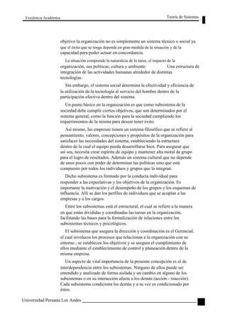 Excelencia Académica 
Teoría de Sistemas 
objetivo la organización no es simplemente un sistema técnico o social ya 
que el éxito que se tenga depende en gran medida de la situación y de la 
capacidad para poder actuar en concordancia. 
La situación comprende la naturaleza de la tarea, el impacto de la 
organización, sus políticas, cultura y ambiente. Una estructura de 
integración de las actividades humanas alrededor de distintas 
tecnologías. 
Sin embargo, el sistema social determina la efectividad y eficiencia de 
la utilización de la tecnología al servicio del hombre dentro de la 
participación efectiva dentro del sistema. 
Un punto básico en la organización es que como subsistema de la 
sociedad debe cumplir ciertos objetivos, que son determinados por el 
sistema general, como la función para la sociedad cumpliendo los 
requerimientos de la misma para desear tener éxito. 
Así mismo, las empresas tienen un sistema filosófico que se refiere al 
pensamiento, valores, concepciones y propósitos de la organización para 
satisfacer las necesidades del sistema, estableciendo la estructura 
dentro de la cual el equipo pueda desarrollarse bien. Para asegurar que 
así sea, necesita crear espíritu de equipo y mantener alta moral de grupo 
para el logro de resultados. Además un sistema cultural que no depende 
de unos pocos con poder de determinar las políticas sino que está 
compuesto por todos los individuos y grupos que la integran. 
Dicho subsistema es formado por la conducta individual para 
responder a las expectativas y los objetivos de la organización. Es 
importante la motivación y el desempeño de los grupos y los esquemas de 
influencia. Allí se dan los perfiles de individuos que se acoplan a las 
empresas y a los cargos. 
Entre los subsistemas está el estructural, el cual se refiere a la manera 
en que están divididas y coordinadas las tareas en la organización, 
facilitando las bases para la formalización de relaciones entre los 
subsistemas técnicos y psicológicos. 
El subsistema que asegura la dirección y coordinación es el Gerencial, 
el cual involucra los procesos que relacionan a la organización con su 
entorno ; se establecen los objetivos y se asegura el cumplimiento de 
ellos mediante el establecimiento de control y planeación dentro de la 
misma empresa. 
Un aspecto de vital importancia de la presente concepción es el de 
interdependencia entre los subsistemas. Ninguno de ellos puede ser 
entendido y analizado de forma aislada y un cambio en alguno de los 
subsistemas o en su interacción afecta a los demás (acción - reacción). 
Cada subsistema condiciona los demás y a su vez es condicionado por 
éstos. 
Universidad Peruana Los Andes 
85  