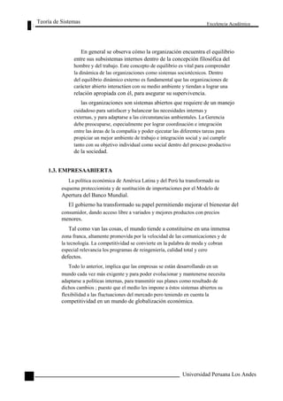 Teoría de Sistemas 
Excelencia Académica 
En general se observa cómo la organización encuentra el equilibrio 
86 
entre sus subsistemas internos dentro de la concepción filosófica del 
hombre y del trabajo. Este concepto de equilibrio es vital para comprender 
la dinámica de las organizaciones como sistemas sociotécnicos. Dentro 
del equilibrio dinámico externo es fundamental que las organizaciones de 
carácter abierto interactúen con su medio ambiente y tiendan a lograr una 
relación apropiada con él, para asegurar su supervivencia. 
las organizaciones son sistemas abiertos que requiere de un manejo 
cuidadoso para satisfacer y balancear las necesidades internas y 
externas, y para adaptarse a las circunstancias ambientales. La Gerencia 
debe preocuparse, especialmente por lograr coordinación e integración 
entre las áreas de la compañía y poder ejecutar las diferentes tareas para 
propiciar un mejor ambiente de trabajo e integración social y así cumplir 
tanto con su objetivo individual como social dentro del proceso productivo 
de la sociedad. 
1.3. EMPRESAABIERTA 
La política económica de América Latina y del Perú ha transformado su 
esquema proteccionista y de sustitución de importaciones por el Modelo de 
Apertura del Banco Mundial. 
El gobierno ha transformado su papel permitiendo mejorar el bienestar del 
consumidor, dando acceso libre a variados y mejores productos con precios 
menores. 
Tal como van las cosas, el mundo tiende a constituirse en una inmensa 
zona franca, altamente promovida por la velocidad de las comunicaciones y de 
la tecnología. La competitividad se convierte en la palabra de moda y cobran 
especial relevancia los programas de reingeniería, calidad total y cero 
defectos. 
Todo lo anterior, implica que las empresas se están desarrollando en un 
mundo cada vez más exigente y para poder evolucionar y mantenerse necesita 
adaptarse a políticas internas, para transmitir sus planes como resultado de 
dichos cambios ; puesto que el medio les impone a éstos sistemas abiertos su 
flexibilidad a las fluctuaciones del mercado pero teniendo en cuenta la 
competitividad en un mundo de globalización económica. 
Universidad Peruana Los Andes  