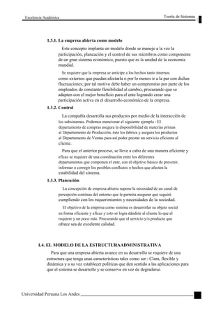 Excelencia Académica 
1.3.1. La empresa abierta como modelo 
Teoría de Sistemas 
Este concepto implanta un modelo donde se maneje a la vez la 
participación, planeación y el control de sus miembros como componente 
de un gran sistema económico, puesto que es la unidad de la economía 
mundial. 
Se requiere que la empresa se anticipe a los hechos tanto internos 
como externos que puedan afectarla o por lo menos ir a la par con dichas 
fluctuaciones; por tal motivo debe haber un compromiso por parte de los 
empleados de constante flexibilidad al cambio, procurando que se 
adapten con el mejor beneficio para el ente logrando crear una 
participación activa en el desarrollo económico de la empresa. 
1.3.2. Control 
La compañía desarrolla sus productos por medio de la interacción de 
los subsistemas. Podemos mencionar el siguiente ejemplo : El 
departamento de compras asegura la disponibilidad de materias primas 
al Departamento de Producción, éste los fabrica y asegura los productos 
al Departamento de Ventas para así poder prestar un servicio eficiente al 
cliente. 
Para que el anterior proceso, se lleve a cabo de una manera eficiente y 
eficaz se requiere de una coordinación entre los diferentes 
departamentos que componen el ente, con el objetivo básico de prevenir, 
informar o corregir los posibles conflictos o hechos que afecten la 
estabilidad del sistema. 
1.3.3. Planeación 
La concepción de empresa abierta supone la necesidad de un canal de 
percepción continua del entorno que le permita asegurar que seguirá 
cumpliendo con los requerimientos y necesidades de la sociedad. 
El objetivo de la empresa como sistema es desarrollar su objeto social 
en forma eficiente y eficaz y esto se logra dándole al cliente lo que el 
requiere y un poco más. Procurando que el servicio y/o producto que 
ofrece sea de excelente calidad. 
1.4. EL MODELO DE LA ESTRUCTURAADMINISTRATIVA 
Para que una empresa abierta avance en su desarrollo se requiere de una 
estructura que tenga unas características tales como ser : Clara, flexible y 
dinámica y a su vez establecer políticas que den sentido a las aplicaciones para 
que el sistema se desarrolle y se conserve en vez de degradarse. 
Universidad Peruana Los Andes 
87  