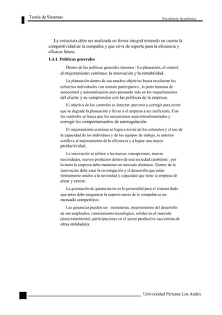 Teoría de Sistemas 
Excelencia Académica 
88 
La estructura debe ser analizada en forma integral teniendo en cuenta la 
competitividad de la compañía y que sirva de soporte para la eficiencia y 
eficacia futura. 
1.4.1. Políticas generales 
Dentro de las políticas generales tenemos : La planeación, el control, 
el mejoramiento continuo, la innovación y la rentabilidad. 
La planeación dentro de sus muchos objetivos busca involucrar los 
esfuerzos individuales con sentido participativo , la parte humana de 
autocontrol y autorealización pero pensando más en los requerimientos 
del cliente y su compromiso con las políticas de la empresa. 
El objetivo de los controles es detectar, prevenir y corregir para evitar 
que se degrade la planeación y llevar a al empresa a ser ineficiente. Con 
los controles se busca que los mecanismos sean retroalimentados y 
corregir los comportamientos de autoregulación. 
El mejoramiento continuo se logra a través de los estímulos y el uso de 
la capacidad de los individuos y de los equipos de trabajo, lo anterior 
conlleva al mejoramiento de la eficiencia y a lograr una mayor 
productividad. 
La innovación se refiere a las nuevas concepciones, nuevas 
necesidades, nuevos productos dentro de una sociedad cambiante ; por 
lo tanto la empresa debe mantener un mercado dinámico. Dentro de la 
innovación debe estar la investigación y el desarrollo que están 
íntimamente unidos a la necesidad y capacidad que tiene la empresa de 
crear y crecer. 
La generación de ganancias no es lo primordial para el sistema dado 
que antes debe asegurarse la supervivencia de la compañía es un 
mercado competitivo. 
Las ganancias pueden ser : monetarias, mejoramiento del desarrollo 
de sus empleados, conocimiento tecnológico, solidez en el mercado 
(posicionamiento), participaciones en el sector productivo (accionista de 
otras entidades). 
Universidad Peruana Los Andes  