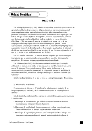 Excelencia Académica 
ORIGENES 
Teoría de Sistemas 
Fue biólogo Bertanlnffy (1976), no satisfecho con los esquemas reduccionistas de 
apreciar la realidad en diversos campos del conocimiento, y muy concretamente en el 
suyo, empezó a cuestionar las conclusiones simplistas del tipo causa efecto en los 
problemas de biología. No contento con una visión reduccionista, lanzo el principio “ El 
todo es más que la suma algebraica de las partes”, iniciando así, formalmente, un modo 
muy distinto de apreciar la realidad. Este modo es sistémico en vez de sistemático 
(Checkland 1972); una manera de apreciar la realidad según la cual esta es de una 
complejidad extrema y hay necesidad de entenderla para poder apreciar y actuar 
adecuadamente. Esto se logra viendo a la realidad con un criterio holista (del griego holos, 
que significa “entero”). Es decir; habiendo el observante (v. gr., el analista de sistemas) 
elegido una porción de la realidad de lo que se trata es de que el sistema bajo estudio en el 
que se va a ejercer una acción sistémica, sea definido. 
Una vez definido “el sistema”, se deberán observar las partes que lo conforman y las 
interacciones que se generan entre las partes y que hacen que dicho sistema ante las 
condiciones del entorno tenga un comportamiento determinado. 
Los trabajos de Bertalanffy estuvieron sustentados en sus hallazgos en biología, 
enfatizando su creencia en la unidad de la ciencia para lo cual debería existir una teoría 
general de sistemas. El concepto de sistema abierto resulta fundamental en la 
argumentación de Bertalanffy, pues a través de el es posible entender la posibilidad de 
intercambio de materia, información o energía entre lo que se denomina “sistema” y el 
“entorno”. 
Esto lleva al surgimiento de lo que se conoce como el pensamiento de sistemas. 
El Pensamiento de Sistemas 
El pensamiento de sistemas es el “estudio de las relaciones entre las partes de un 
integrado (abstracto o concreto) y de su comportamiento como un todo respecto a su 
entorno”. 
Esta definición llevo a Bertalanffy a precisar un conjunto de conceptos que se menciona 
a continuación: 
a. El concepto de sistema abierto, que rebate el de sistema cerrado, en el cual no 
existía ninguna interconexión con el entorno. 
b. El concepto de equifinalidad, el mismo que permite explicar como bajo diversas 
condiciones iniciales es posible llegar al mismo estado final. 
c. El concepto de neguentropia, propuesto como contrapartida al de la entropía. Los 
sistemas cerrados de acuerdo con la segunda ley de termodinámica, llevan al 
Universidad Peruana Los Andes 
9  